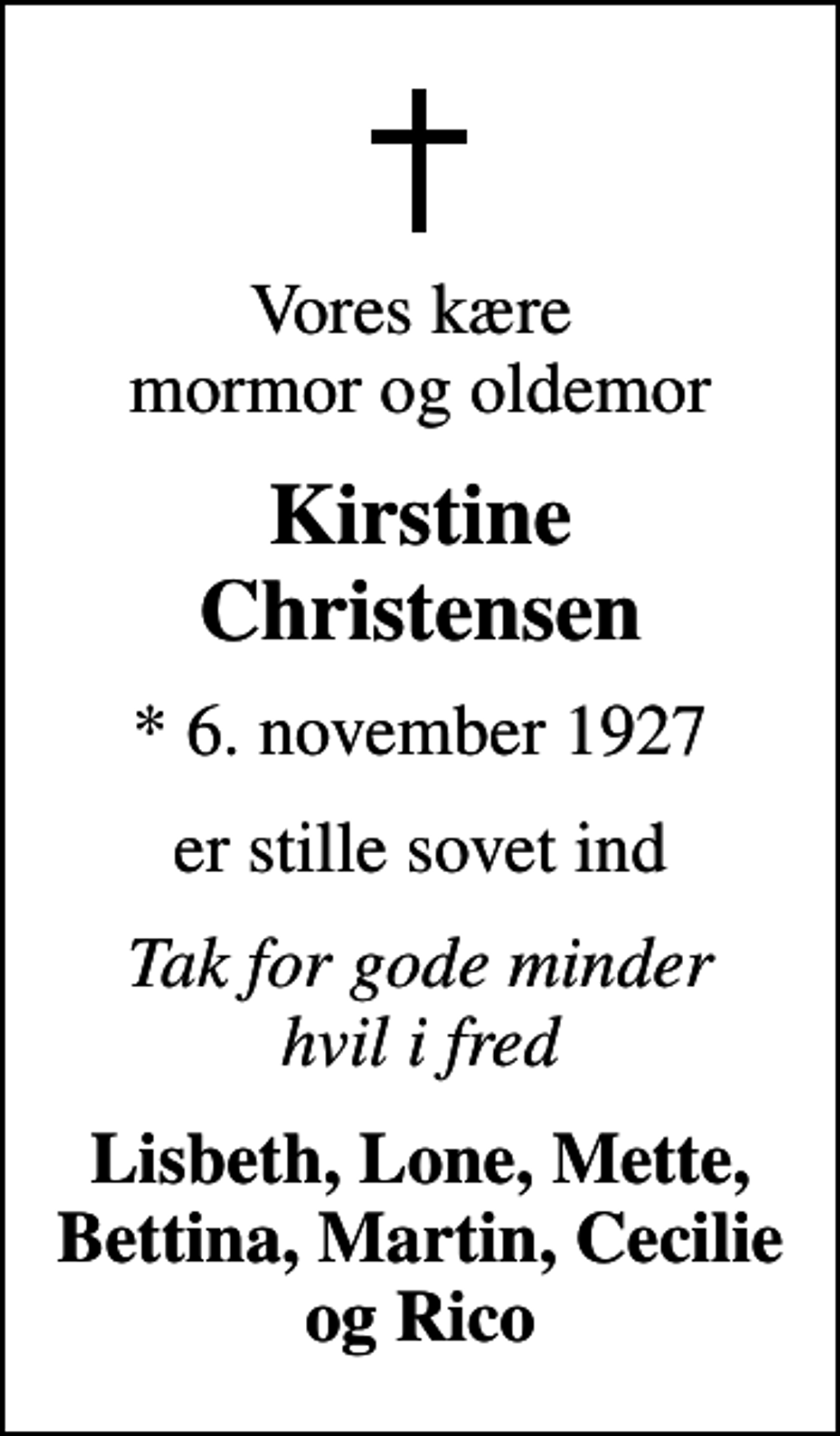 <p>Vores kære mormor og oldemor<br />Kirstine Christensen<br />* 6. november 1927<br />er stille sovet ind<br />Tak for gode minder hvil i fred<br />Lisbeth, Lone, Mette, Bettina, Martin, Cecilie og Rico</p>