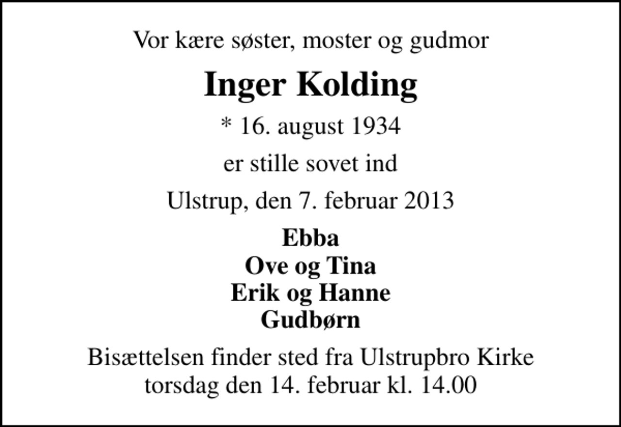 <p>Vor kære søster, moster og gudmor<br />Inger Kolding<br />* 16. august 1934<br />er stille sovet ind<br />Ulstrup, den 7. februar 2013<br />Ebba Ove og Tina Erik og Hanne Gudbørn<br />Bisættelsen finder sted fra Ulstrupbro Kirke torsdag den 14. februar kl. 14.00</p>