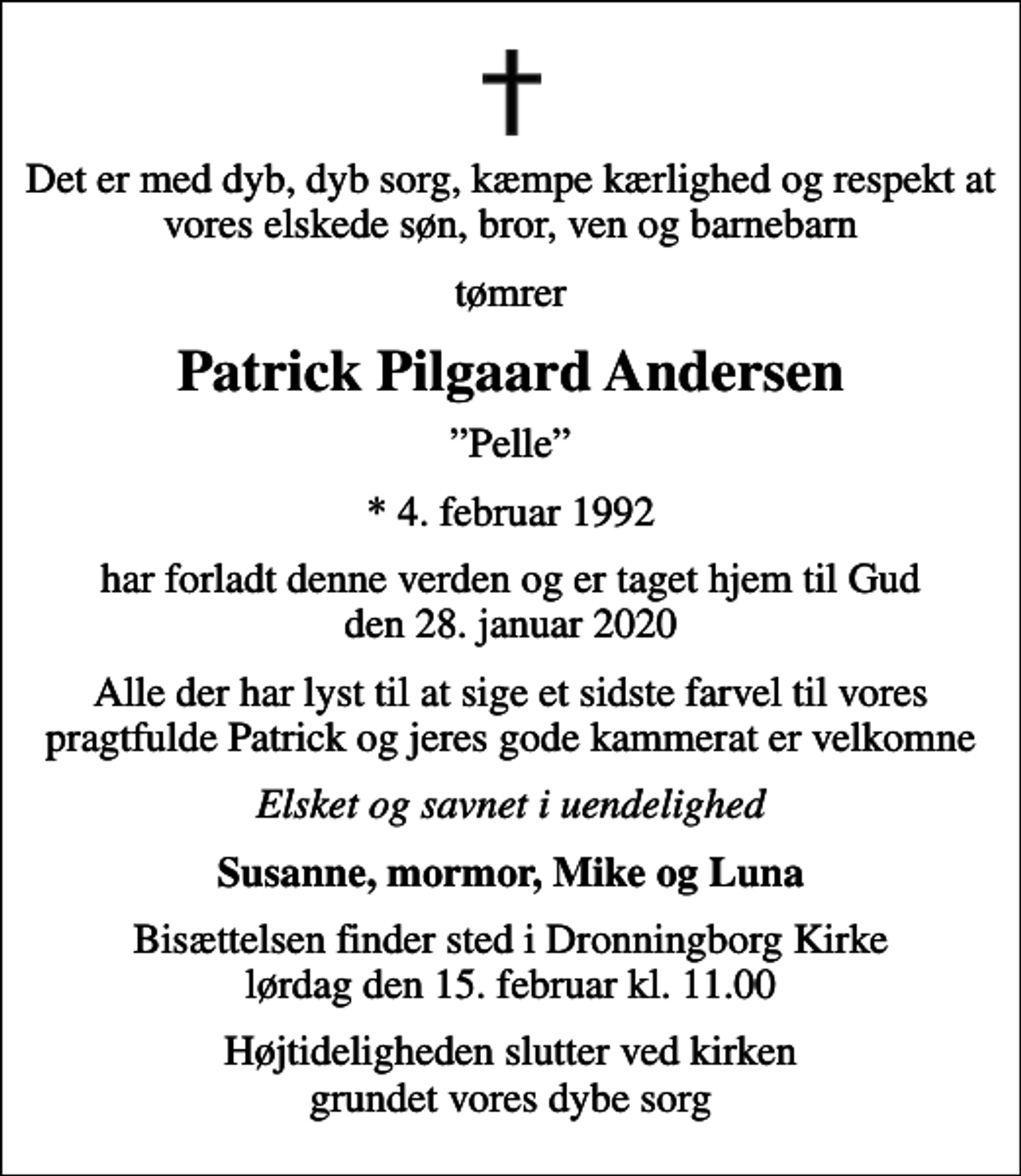 <p>Det er med dyb, dyb sorg, kæmpe kærlighed og respekt at vores elskede søn, bror, ven og barnebarn<br />tømrer<br />Patrick Pilgaard Andersen<br />Pelle<br />* 4. februar 1992<br />har forladt denne verden og er taget hjem til Gud den 28. januar 2020<br />Alle der har lyst til at sige et sidste farvel til vores pragtfulde Patrick og jeres gode kammerat er velkomne<br />Elsket og savnet i uendelighed<br />Susanne, mormor, Mike og Luna<br />Bisættelsen finder sted i Dronningborg Kirke lørdag den 15. februar kl. 11.00<br />Højtideligheden slutter ved kirken grundet vores dybe sorg</p>