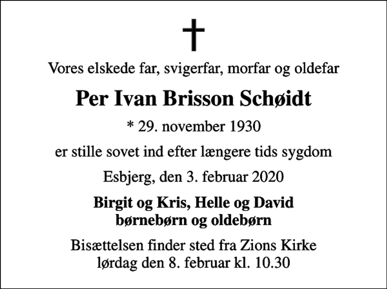 <p>Vores elskede far, svigerfar, morfar og oldefar<br />Per Ivan Brisson Schøidt<br />* 29. november 1930<br />er stille sovet ind efter længere tids sygdom<br />Esbjerg, den 3. februar 2020<br />Birgit og Kris, Helle og David børnebørn og oldebørn<br />Bisættelsen finder sted fra Zions Kirke lørdag den 8. februar kl. 10.30</p>