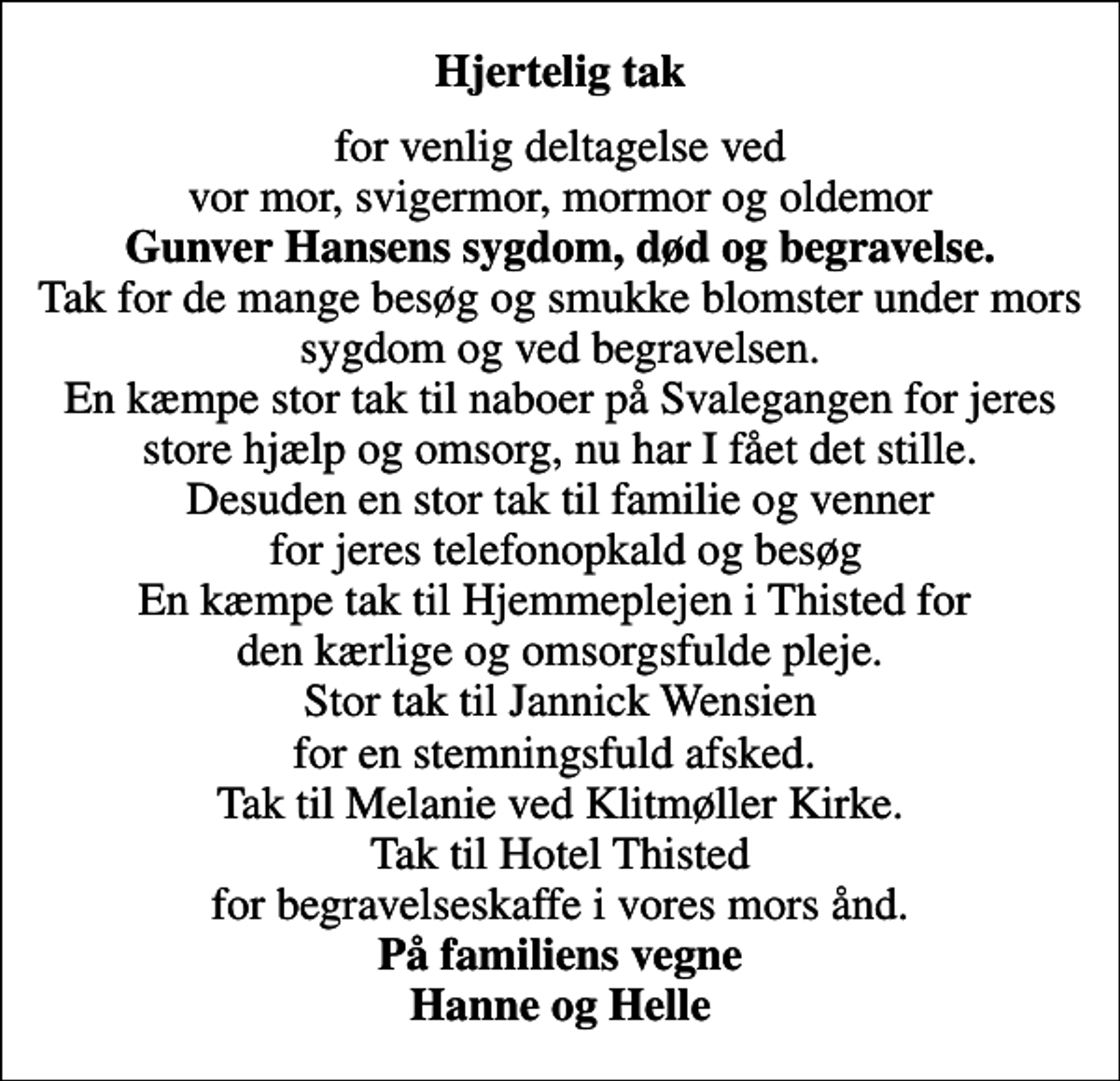 <p>Hjertelig tak<br />for venlig deltagelse ved vor mor, svigermor, mormor og oldemor <em>Gunver Hansens sygdom, død og begravelse.</em> Tak for de mange besøg og smukke blomster under mors sygdom og ved begravelsen. En kæmpe stor tak til naboer på Svalegangen for jeres store hjælp og omsorg, nu har I fået det stille. Desuden en stor tak til familie og venner for jeres telefonopkald og besøg En kæmpe tak til Hjemmeplejen i Thisted for den kærlige og omsorgsfulde pleje. Stor tak til Jannick Wensien for en stemningsfuld afsked. Tak til Melanie ved Klitmøller Kirke. Tak til Hotel Thisted for begravelseskaffe i vores mors ånd. <em>På familiens vegne Hanne og Helle</em></p>