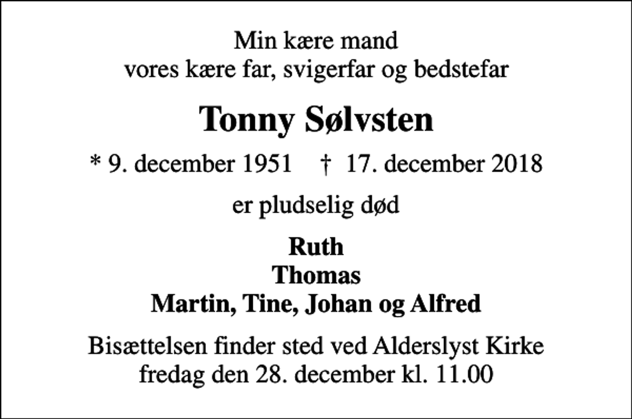 <p>Min kære mand vores kære far, svigerfar og bedstefar<br />Tonny Sølvsten<br />* 9. december 1951 ✝ 17. december 2018<br />er pludselig død<br />Ruth Thomas Martin, Tine, Johan og Alfred<br />Bisættelsen finder sted ved Alderslyst Kirke fredag den 28. december kl. 11.00</p>