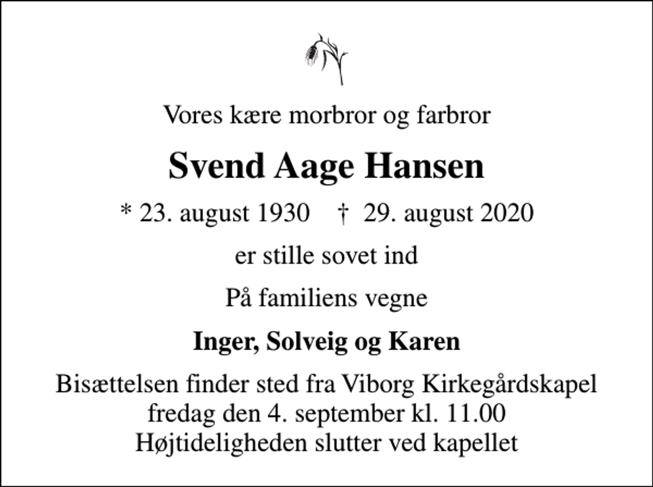 <p>Vores kære morbror og farbror<br />Svend Aage Hansen<br />* 23. august 1930 ✝ 29. august 2020<br />er stille sovet ind<br />På familiens vegne<br />Inger, Solveig og Karen<br />Bisættelsen finder sted fra Viborg Kirkegårdskapel fredag den 4. september kl. 11.00 Højtideligheden slutter ved kapellet</p>