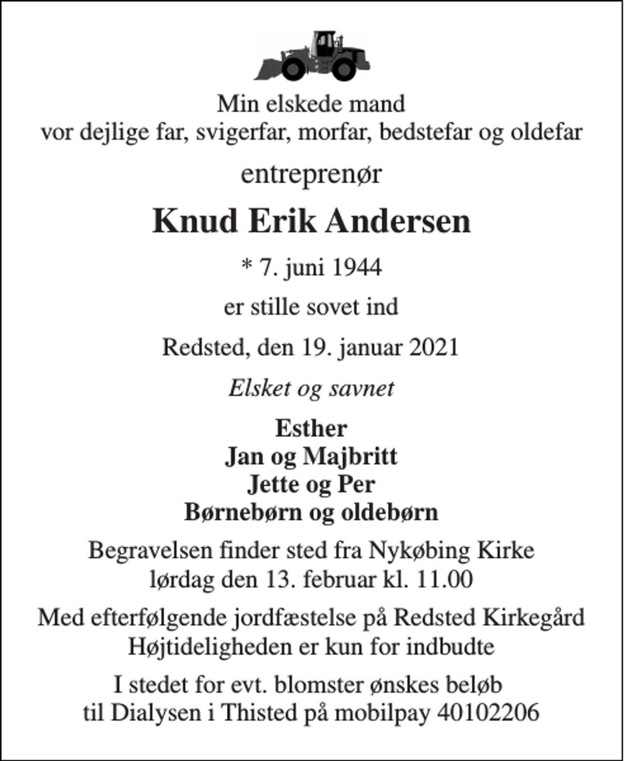 <p>Min elskede mand vor dejlige far, svigerfar, morfar, bedstefar og oldefar<br />entreprenør<br />Knud Erik Andersen<br />*​ 7. juni 1944<br />er stille sovet ind<br />Redsted, den 19. januar 2021<br />Elsket og savnet<br />Esther Jan og Majbritt Jette og Per Børnebørn og oldebørn<br />Begravelsen finder sted fra Nykøbing Kirke lørdag den 13. februar kl. 11.00<br />Med efterfølgende jordfæstelse på Redsted Kirkegård Højtideligheden er kun for indbudte<br />I stedet for evt. blomster ønskes beløb til Dialysen i Thisted på mobilpay 40102206</p>