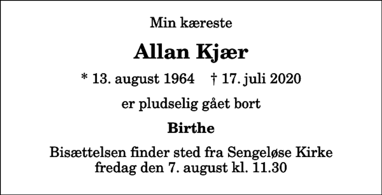 <p>Min kæreste<br />Allan Kjær<br />* 13. august 1964 ✝ 17. juli 2020<br />er pludselig gået bort<br />Birthe<br />Bisættelsen finder sted fra Sengeløse Kirke fredag den 7. august kl. 11.30</p>