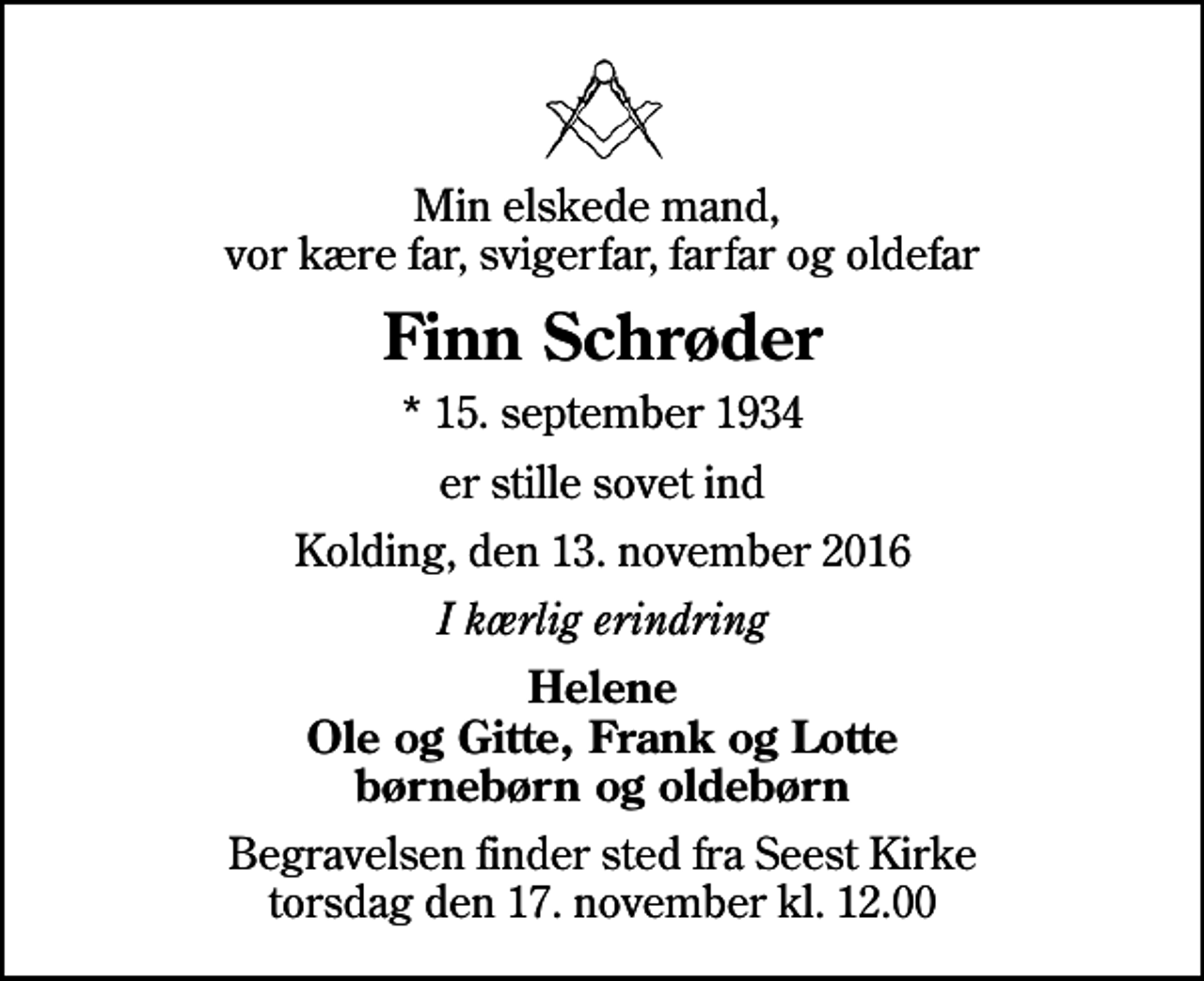 <p>Min elskede mand, vor kære far, svigerfar, farfar og oldefar<br />Finn Schrøder<br />* 15. september 1934<br />er stille sovet ind<br />Kolding, den 13. november 2016<br />I kærlig erindring<br />Helene Ole og Gitte, Frank og Lotte børnebørn og oldebørn<br />Begravelsen finder sted fra Seest Kirke torsdag den 17. november kl. 12.00</p>