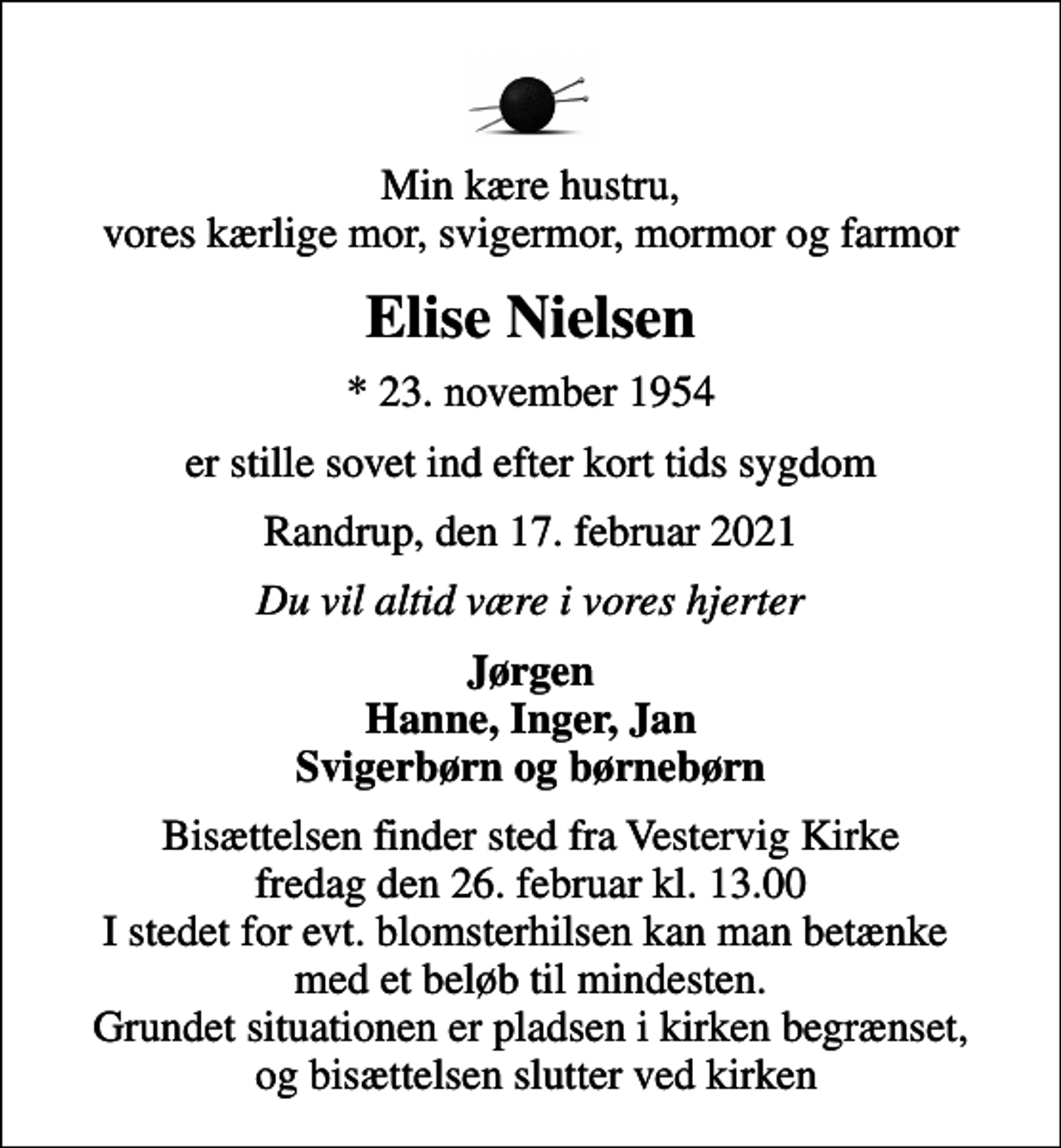 <p>Min kære hustru, vores kærlige mor, svigermor, mormor og farmor<br />Elise Nielsen<br />* 23. november 1954<br />er stille sovet ind efter kort tids sygdom<br />Randrup, den 17. februar 2021<br />Du vil altid være i vores hjerter<br />Jørgen Hanne, Inger, Jan Svigerbørn og børnebørn<br />Bisættelsen finder sted fra Vestervig Kirke fredag den 26. februar kl. 13.00 I stedet for evt. blomsterhilsen kan man betænke med et beløb til mindesten. Grundet situationen er pladsen i kirken begrænset, og bisættelsen slutter ved kirken</p>