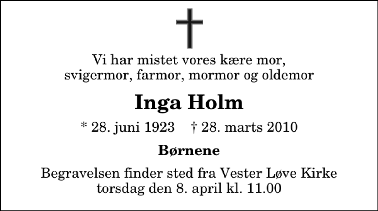 <p>Vi har mistet vores kære mor, svigermor, farmor, mormor og oldemor<br />Inga Holm<br />* 28. juni 1923 ✝ 28. marts 2010<br />Børnene<br />Begravelsen finder sted fra Vester Løve Kirke torsdag den 8. april kl. 11.00</p>