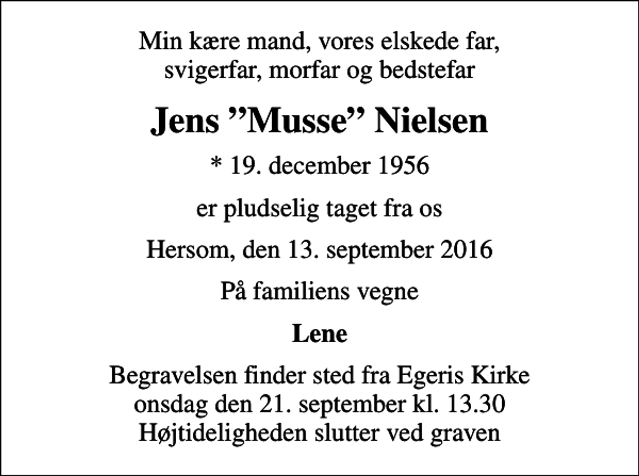 <p>Min kære mand, vores elskede far, svigerfar, morfar og bedstefar<br />Jens Musse Nielsen<br />* 19. december 1956<br />er pludselig taget fra os<br />Hersom, den 13. september 2016<br />På familiens vegne<br />Lene<br />Begravelsen finder sted fra Egeris Kirke onsdag den 21. september kl. 13.30 Højtideligheden slutter ved graven</p>