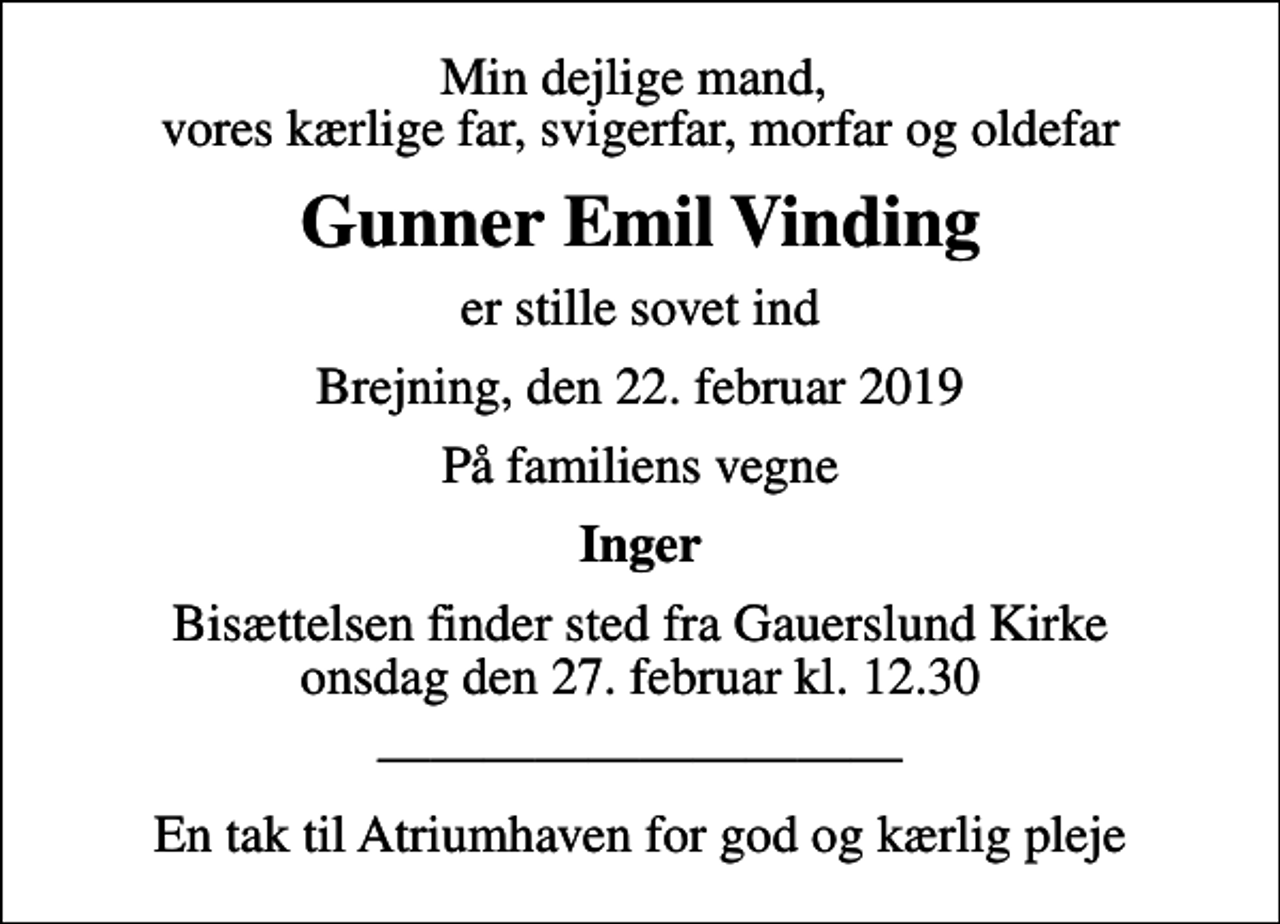 <p>Min dejlige mand, vores kærlige far, svigerfar, morfar og oldefar<br />Gunner Emil Vinding<br />er stille sovet ind<br />Brejning, den 22. februar 2019<br />På familiens vegne<br />Inger<br />Bisættelsen finder sted fra Gauerslund Kirke onsdag den 27. februar kl. 12.30<br />En tak til Atriumhaven for god og kærlig pleje</p>