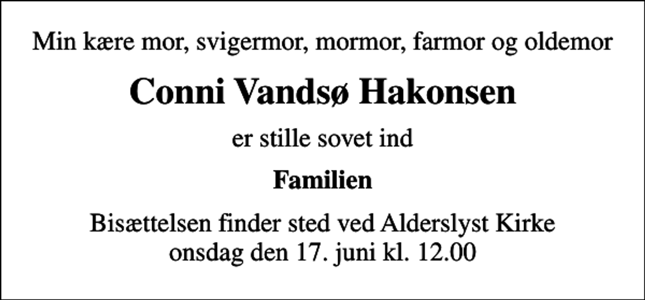 <p>Min kære mor, svigermor, mormor, farmor og oldemor<br />Conni Vandsø Hakonsen<br />er stille sovet ind<br />Familien<br />Bisættelsen finder sted ved Alderslyst Kirke onsdag den 17. juni kl. 12.00</p>