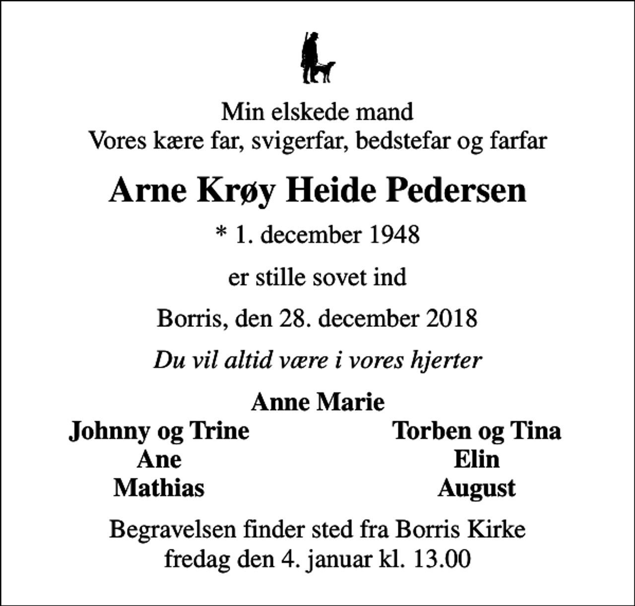 <p>Min elskede mand Vores kære far, svigerfar, bedstefar og farfar<br />Arne Krøy Heide Pedersen<br />* 1. december 1948<br />er stille sovet ind<br />Borris, den 28. december 2018<br />Du vil altid være i vores hjerter<br />Anne Marie<br />Johnny og Trine<br />Torben og Tina<br />Ane<br />Elin<br />Mathias<br />August<br />Begravelsen finder sted fra Borris Kirke fredag den 4. januar kl. 13.00</p>