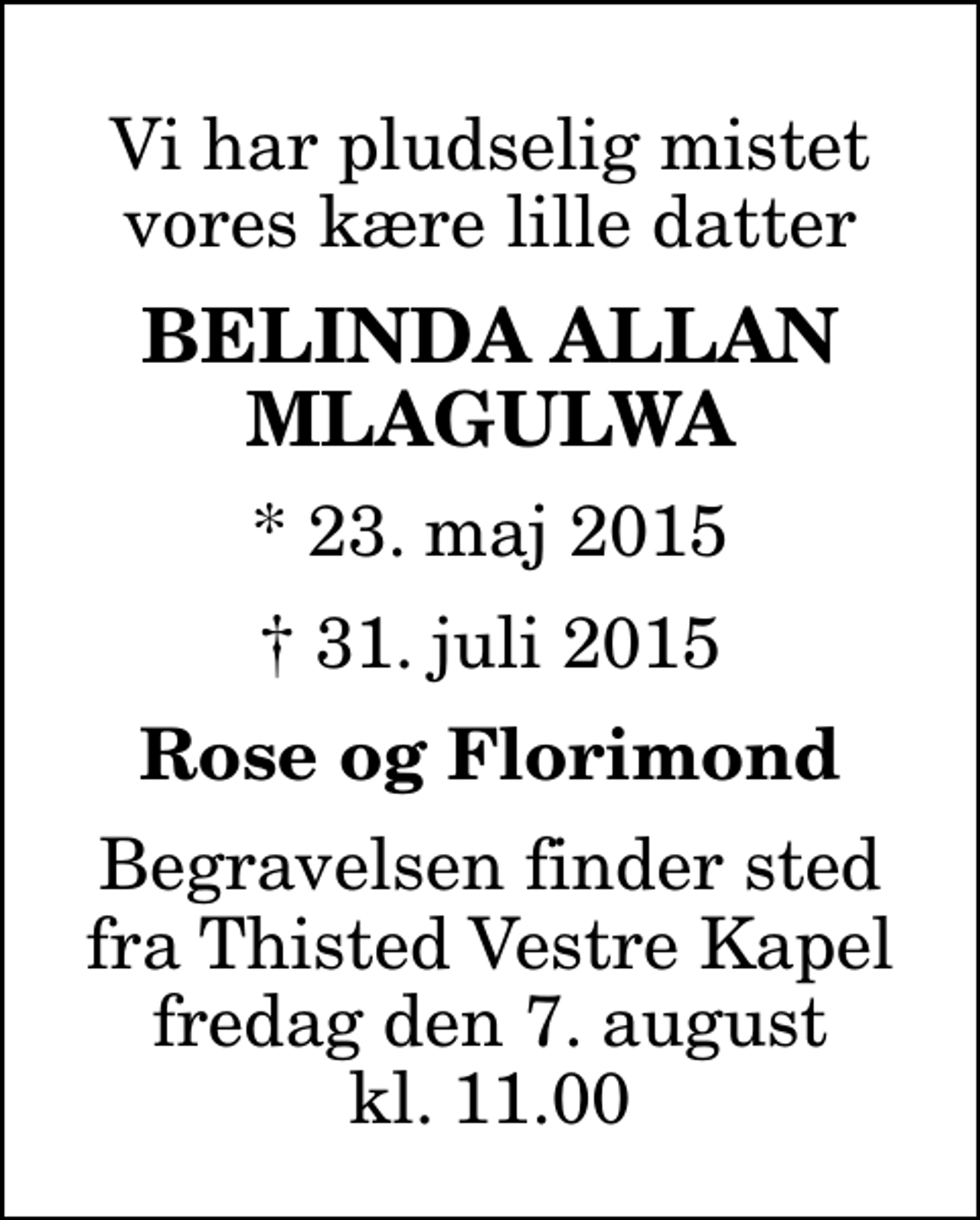 <p>Vi har pludselig mistet vores kære lille datter<br />Belinda Allan Mlagulwa<br />* 23. maj 2015<br />✝ 31. juli 2015<br />Rose og Florimond<br />Begravelsen finder sted fra Thisted Vestre Kapel fredag den 7. august kl. 11.00</p>