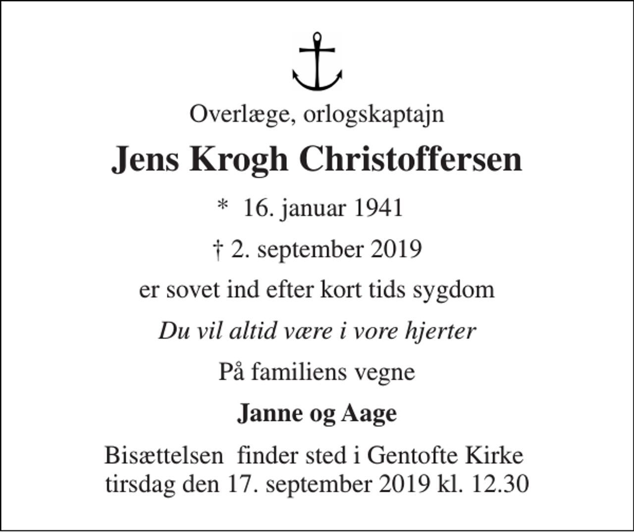 <p>Overlæge, orlogskaptajn<br />Jens Krogh Christoffersen<br />★​ 16. januar 1941​<br />✝ 2. september 2019<br />er sovet ind efter kort tids sygdom<br />Du vil altid være i vore hjerter<br />På familiens vegne<br />Janne og Aage<br />Bisættelsen​ finder sted i Gentofte Kirke​ tirsdag den 17. september 2019 kl. 12.30</p>
