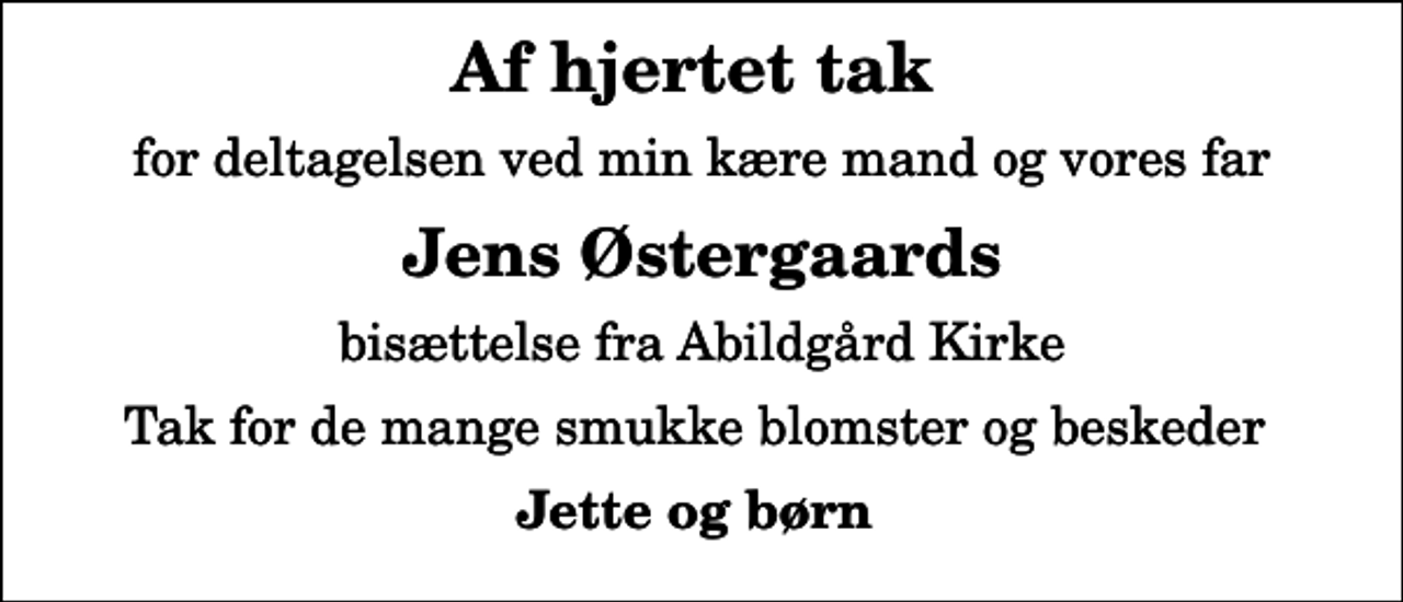 <p>Af hjertet tak<br />for deltagelsen ved min kære mand og vores far<br />Jens Østergaards<br />bisættelse fra Abildgård Kirke<br />Tak for de mange smukke blomster og beskeder<br />Jette og børn</p>