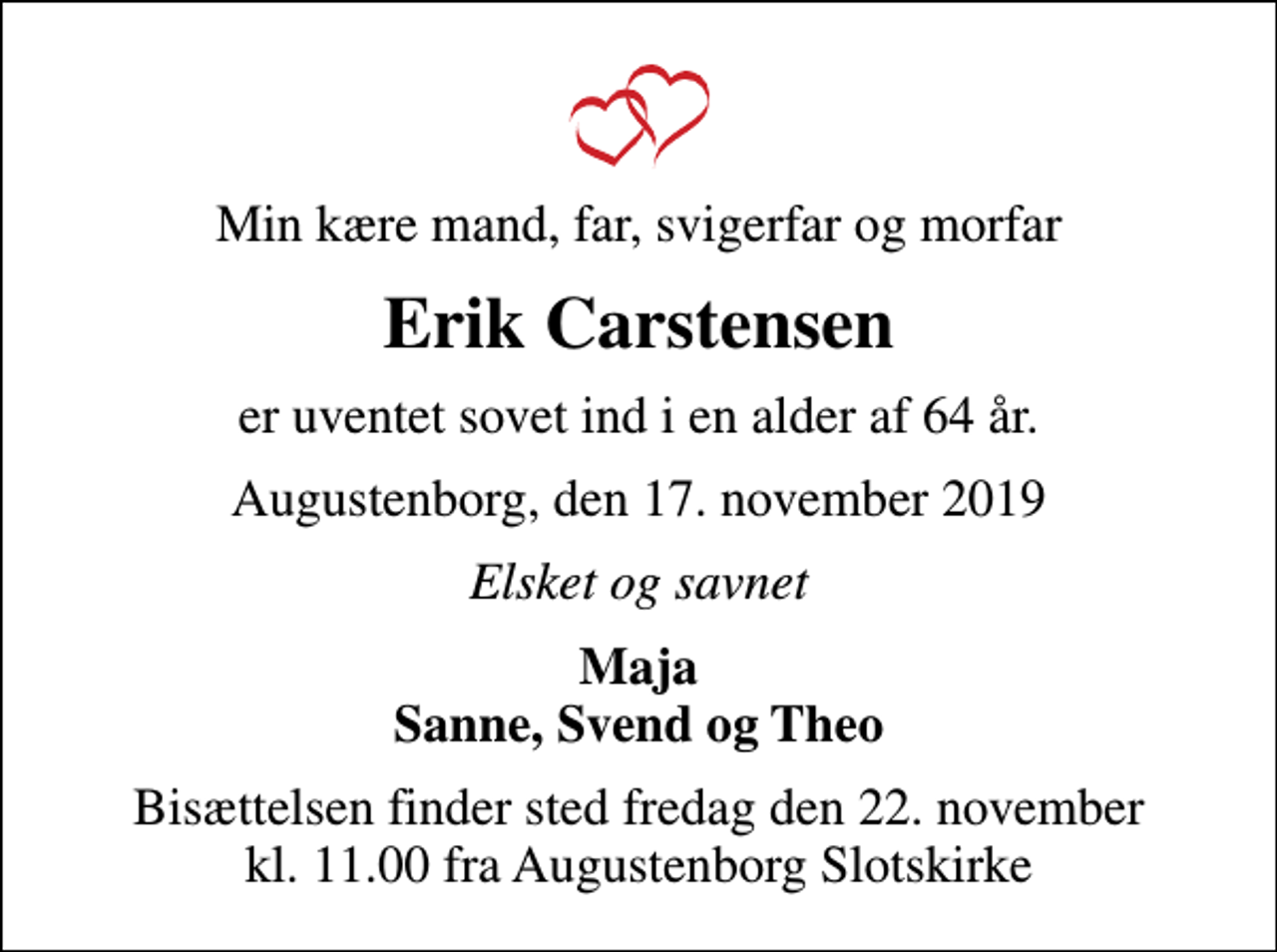 <p>Min kære mand, far, svigerfar og morfar<br />Erik Carstensen<br />er uventet sovet ind i en alder af 64 år.<br />Augustenborg, den 17. november 2019<br />Elsket og savnet<br />Maja Sanne, Svend og Theo<br />Bisættelsen finder sted fredag den 22. november kl. 11.00 fra Augustenborg Slotskirke</p>