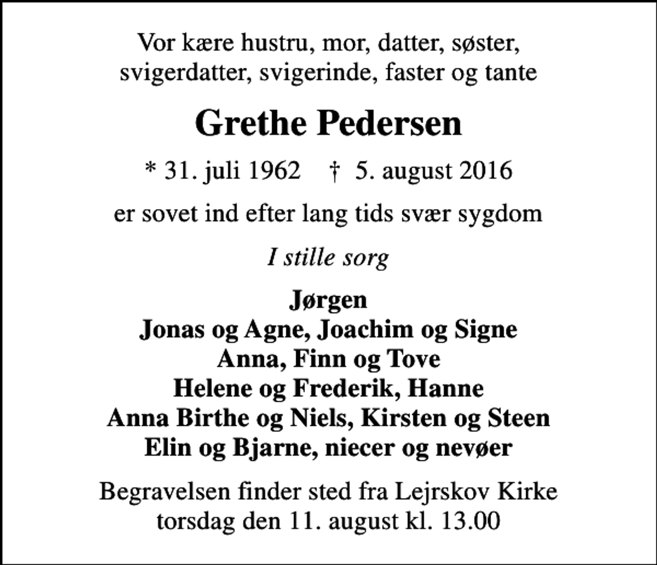 <p>Vor kære hustru, mor, datter, søster, svigerdatter, svigerinde, faster og tante<br />Grethe Pedersen<br />* 31. juli 1962 ✝ 5. august 2016<br />er sovet ind efter lang tids svær sygdom<br />I stille sorg<br />Jørgen Jonas og Agne, Joachim og Signe Anna, Finn og Tove Helene og Frederik, Hanne Anna Birthe og Niels, Kirsten og Steen Elin og Bjarne, niecer og nevøer<br />Begravelsen finder sted fra Lejrskov Kirke torsdag den 11. august kl. 13.00</p>