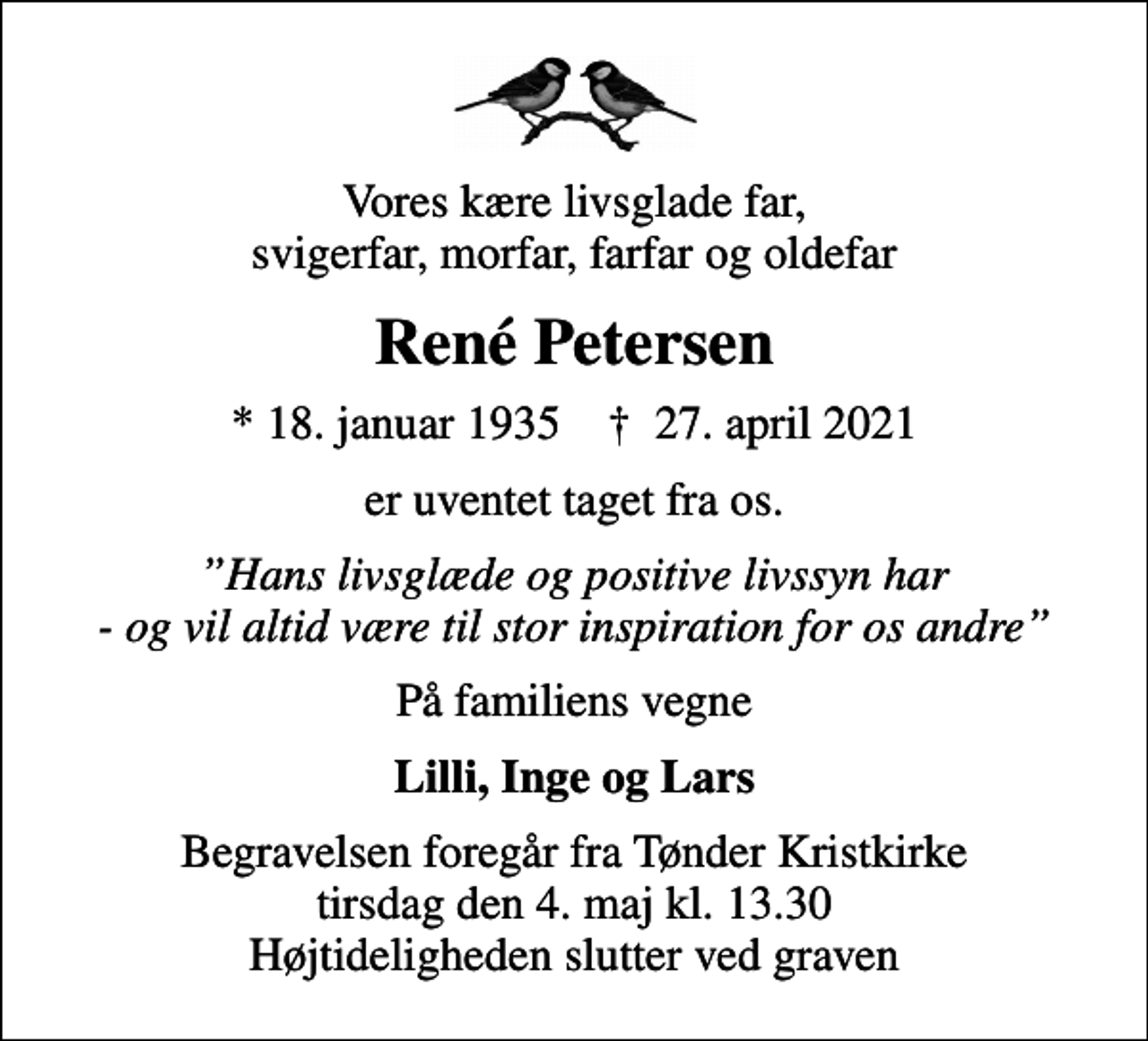 <p>Vores kære livsglade far, svigerfar, morfar, farfar og oldefar<br />René Petersen<br />* 18. januar 1935 ✝ 27. april 2021<br />er uventet taget fra os.<br />Hans livsglæde og positive livssyn har - og vil altid være til stor inspiration for os andre<br />På familiens vegne<br />Lilli, Inge og Lars<br />Begravelsen foregår fra Tønder Kristkirke tirsdag den 4. maj kl. 13.30 Højtideligheden slutter ved graven</p>