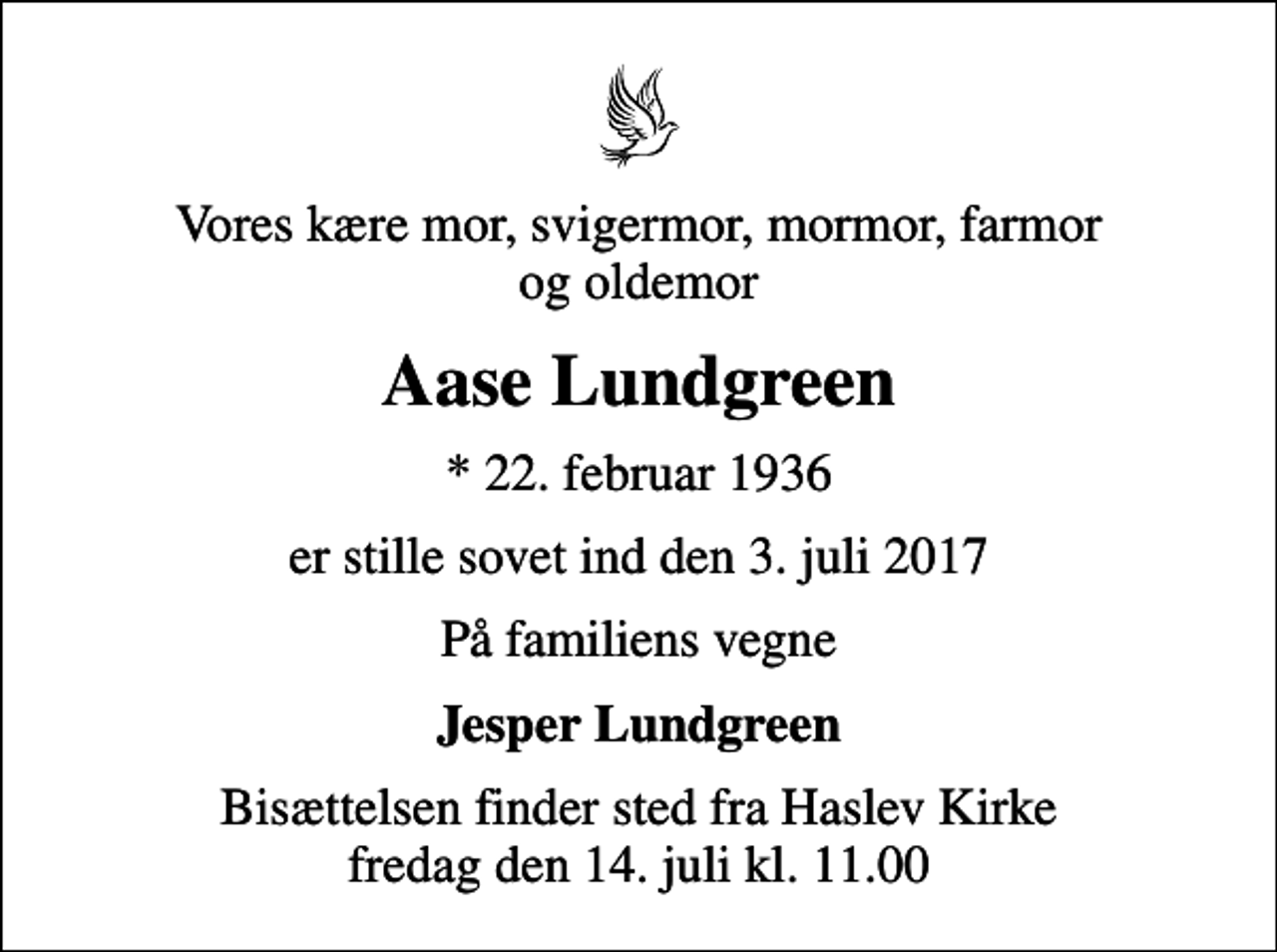 <p>Vores kære mor, svigermor, mormor, farmor og oldemor<br />Aase Lundgreen<br />* 22. februar 1936<br />er stille sovet ind den 3. juli 2017<br />På familiens vegne<br />Jesper Lundgreen<br />Bisættelsen finder sted fra Haslev Kirke fredag den 14. juli kl. 11.00</p>