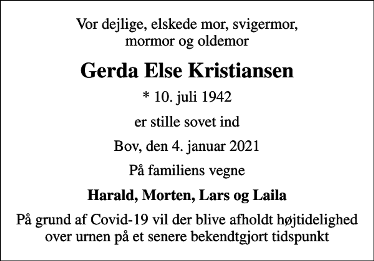 <p>Vor dejlige, elskede mor, svigermor, mormor og oldemor<br />Gerda Else Kristiansen<br />* 10. juli 1942<br />er stille sovet ind<br />Bov, den 4. januar 2021<br />På familiens vegne<br />Harald, Morten, Lars og Laila<br />På grund af Covid-19 vil der blive afholdt højtidelighed over urnen på et senere bekendtgjort tidspunkt</p>
