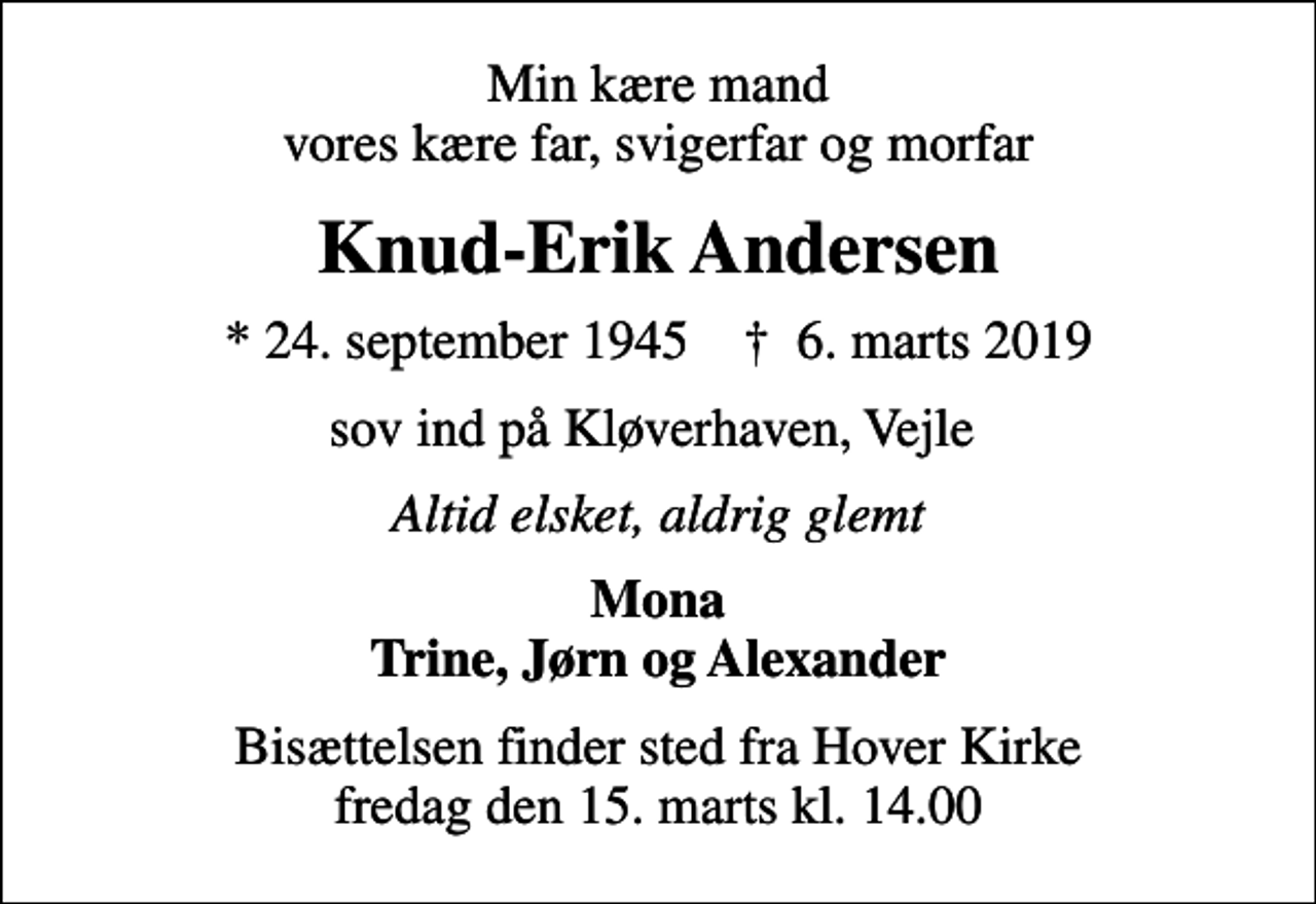 <p>Min kære mand vores kære far, svigerfar og morfar<br />Knud-Erik Andersen<br />* 24. september 1945 ✝ 6. marts 2019<br />sov ind på Kløverhaven, Vejle<br />Altid elsket, aldrig glemt<br />Mona Trine, Jørn og Alexander<br />Bisættelsen finder sted fra Hover Kirke fredag den 15. marts kl. 14.00</p>