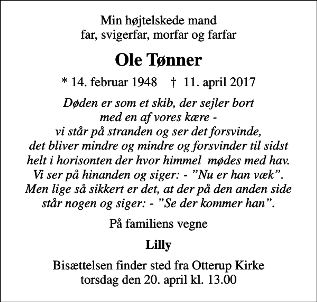 <p>Min højtelskede mand far, svigerfar, morfar og farfar<br />Ole Tønner<br />* 14. februar 1948 ✝ 11. april 2017<br />Døden er som et skib, der sejler bort med en af vores kære - vi står på stranden og ser det forsvinde, det bliver mindre og mindre og forsvinder til sidst helt i horisonten der hvor himmel mødes med hav. Vi ser på hinanden og siger: - Nu er han væk. Men lige så sikkert er det, at der på den anden side står nogen og siger: - Se der kommer han.<br />På familiens vegne<br />Lilly<br />Bisættelsen finder sted fra Otterup Kirke torsdag den 20. april kl. 13.00</p>
