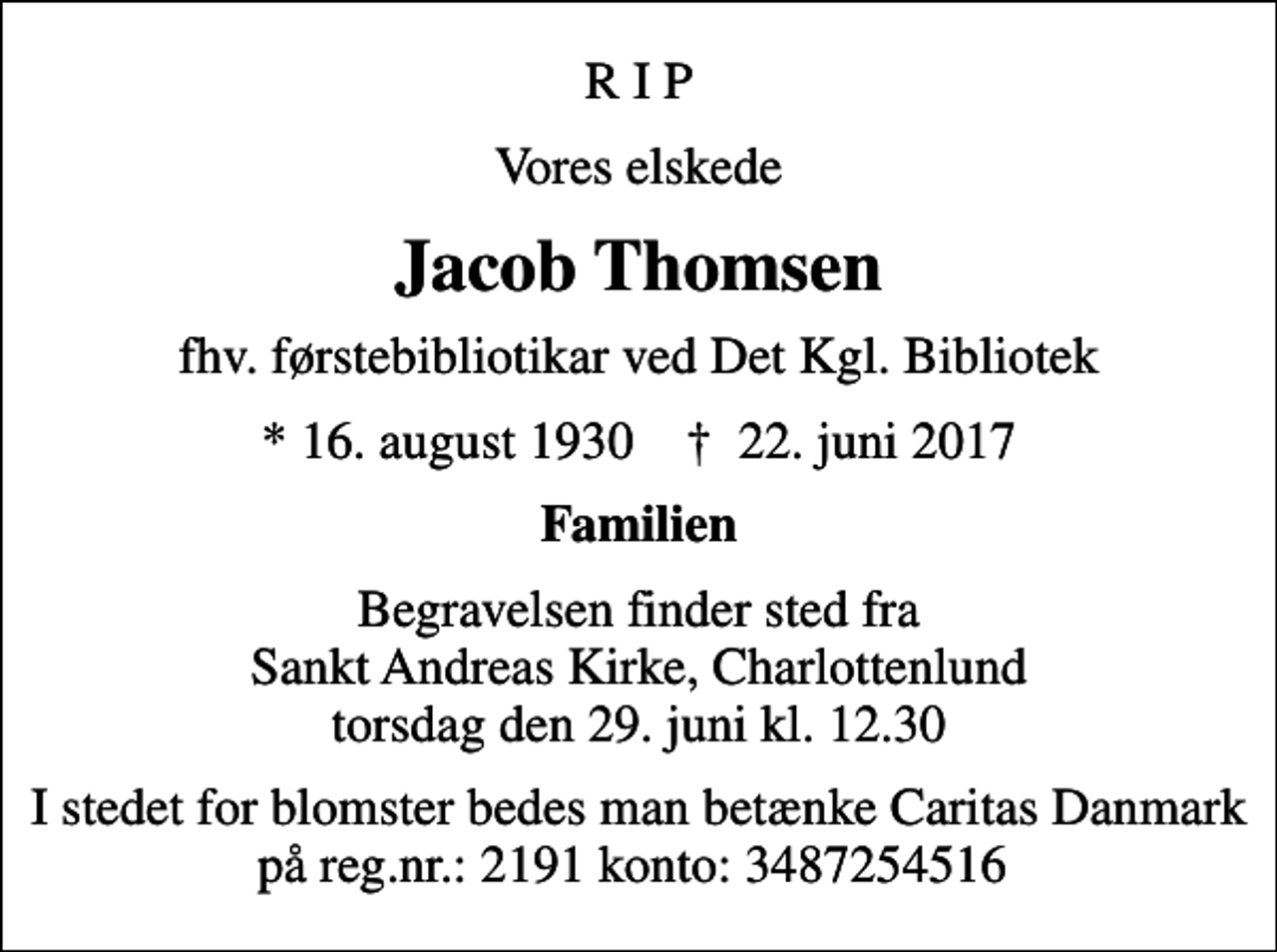 <p>R I P<br />Vores elskede<br />Jacob Thomsen<br />fhv. førstebibliotikar ved Det Kgl. Bibliotek<br />* 16. august 1930 ✝ 22. juni 2017<br />Familien<br />Begravelsen finder sted fra Sankt Andreas Kirke, Charlottenlund torsdag den 29. juni kl. 12.30<br />I stedet for blomster bedes man betænke Caritas Danmark på reg.nr.: 2191 konto: 3487254516</p>