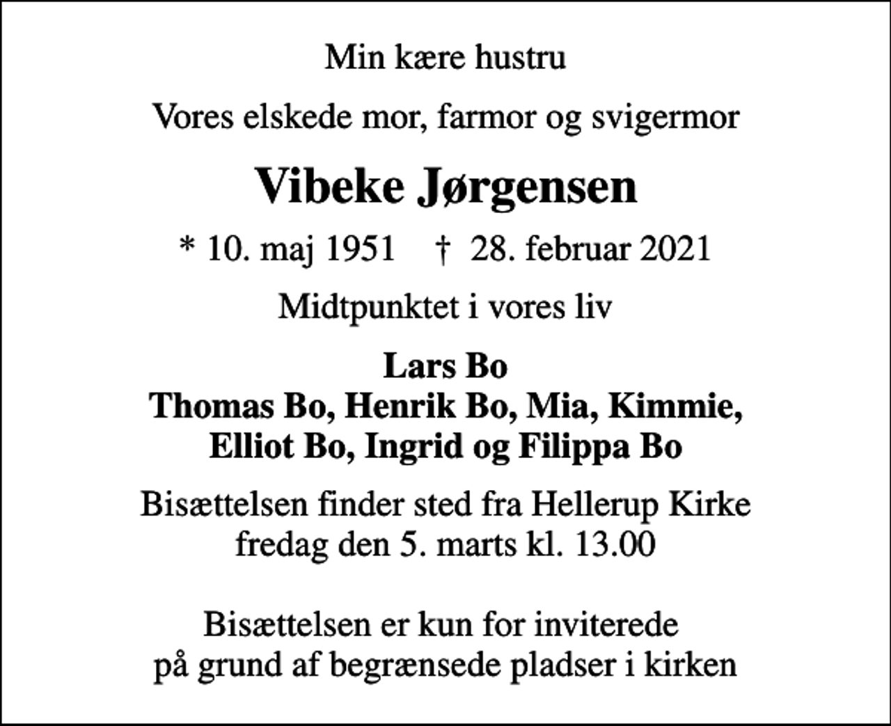 <p>Min kære hustru<br />Vores elskede mor, farmor og svigermor<br />Vibeke Jørgensen<br />* 10. maj 1951 ✝ 28. februar 2021<br />Midtpunktet i vores liv<br />Lars Bo Thomas Bo, Henrik Bo, Mia, Kimmie, Elliot Bo, Ingrid og Filippa Bo<br />Bisættelsen finder sted fra Hellerup Kirke fredag den 5. marts kl. 13.00 Bisættelsen er kun for inviterede på grund af begrænsede pladser i kirken</p>