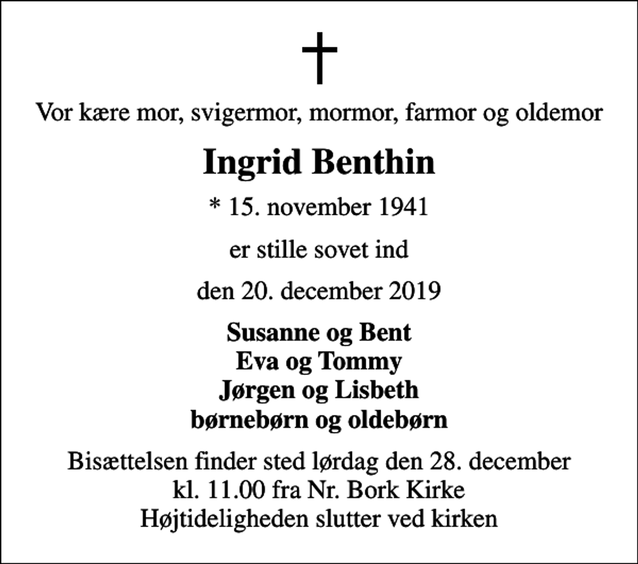 <p>Vor kære mor, svigermor, mormor, farmor og oldemor<br />Ingrid Benthin<br />* 15. november 1941<br />er stille sovet ind<br />den 20. december 2019<br />Susanne og Bent Eva og Tommy Jørgen og Lisbeth børnebørn og oldebørn<br />Bisættelsen finder sted lørdag den 28. december kl. 11.00 fra Nr. Bork Kirke Højtideligheden slutter ved kirken</p>