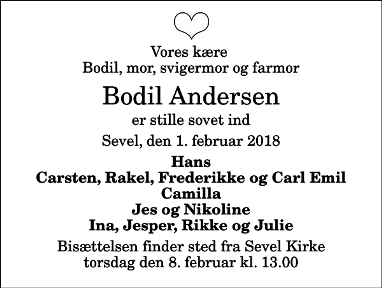 <p>Vores kære Bodil, mor, svigermor og farmor<br />Bodil Andersen<br />er stille sovet ind<br />Sevel, den 1. februar 2018<br />Hans Carsten, Rakel, Frederikke og Carl Emil Camilla Jes og Nikoline Ina, Jesper, Rikke og Julie<br />Bisættelsen finder sted fra Sevel Kirke torsdag den 8. februar kl. 13.00</p>