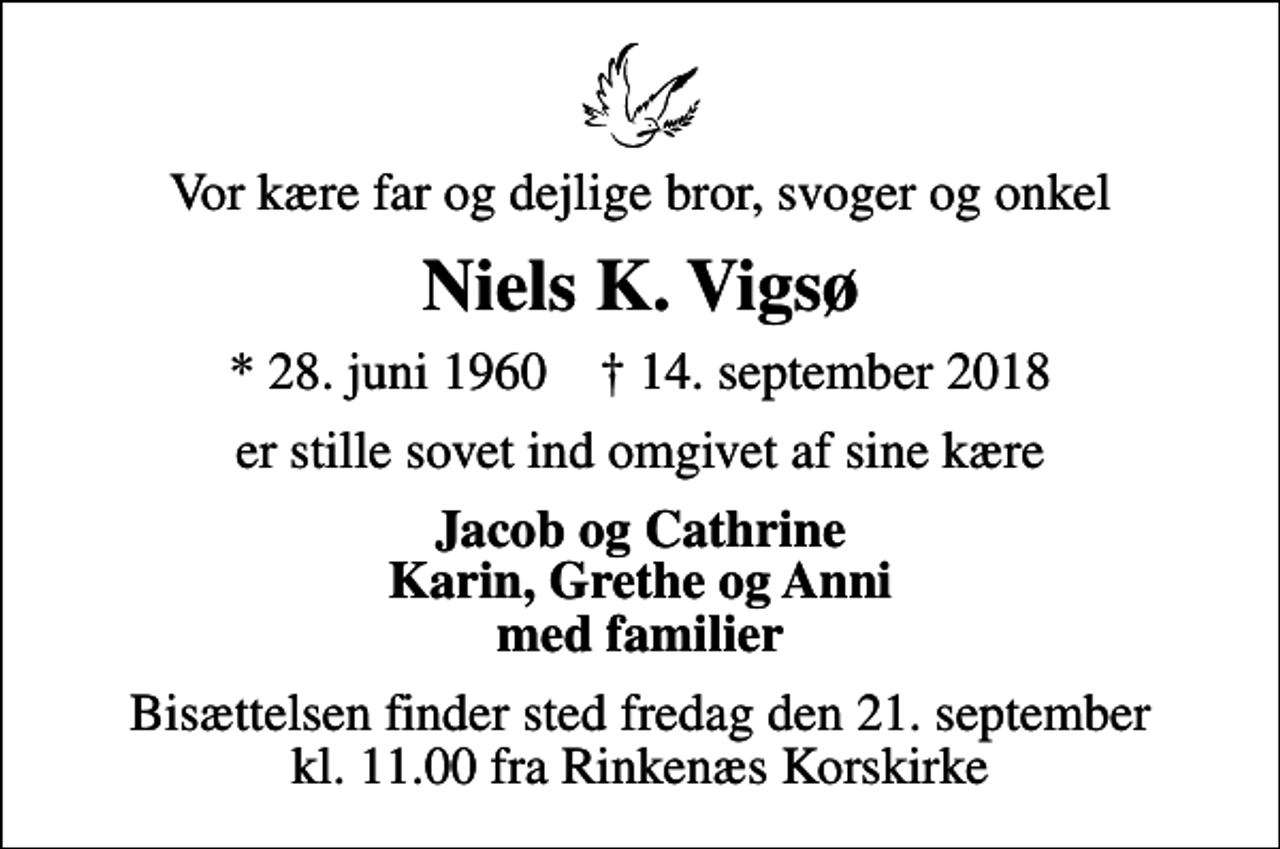 <p>Vor kære far og dejlige bror, svoger og onkel<br />Niels K. Vigsø<br />* 28. juni 1960 ✝ 14. september 2018<br />er stille sovet ind omgivet af sine kære<br />Jacob og Cathrine Karin, Grethe og Anni med familier<br />Bisættelsen finder sted fredag den 21. september kl. 11.00 fra Rinkenæs Korskirke</p>