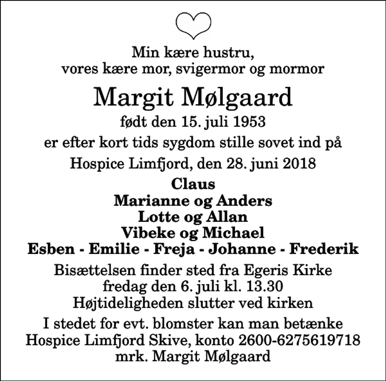 <p>Min kære hustru, vores kære mor, svigermor og mormor<br />Margit Mølgaard<br />født den 15. juli 1953<br />er efter kort tids sygdom stille sovet ind på<br />Hospice Limfjord, den 28. juni 2018<br />Claus Marianne og Anders Lotte og Allan Vibeke og Michael Esben - Emilie - Freja - Johanne - Frederik<br />Bisættelsen finder sted fra Egeris Kirke fredag den 6. juli kl. 13.30 Højtideligheden slutter ved kirken<br />I stedet for evt. blomster kan man betænke<br />Hospice Limfjord Skive konto2600-6275619718mrk. Margit<br />Mølgaard</p>