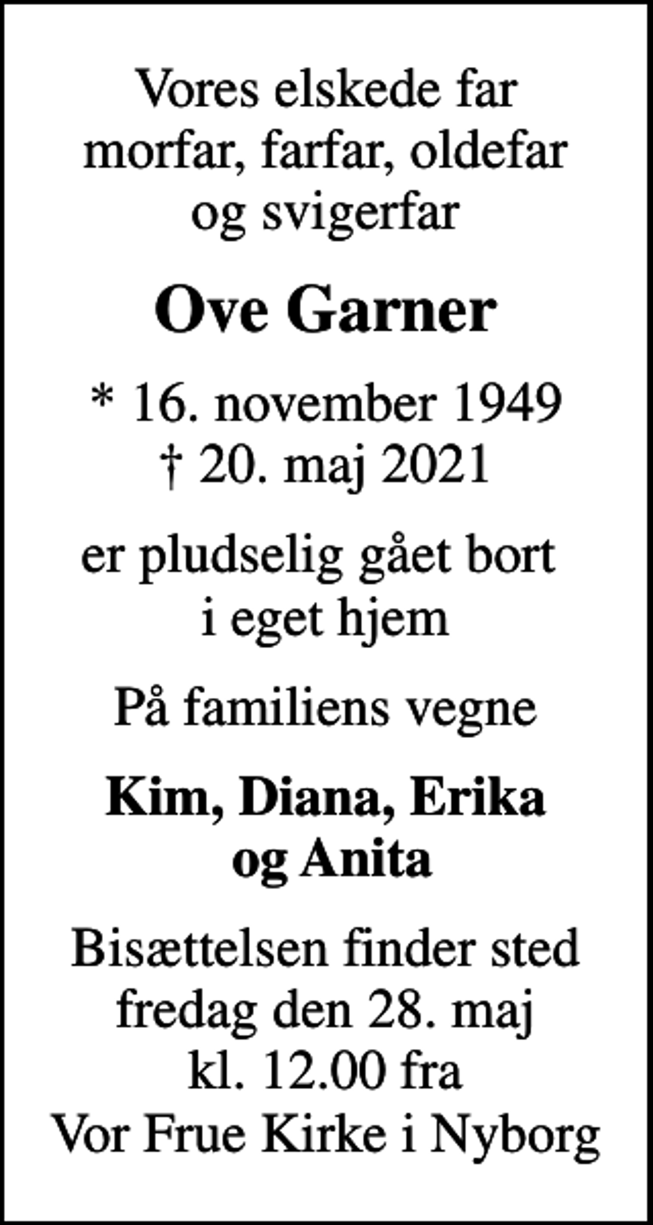 <p>Vores elskede far morfar, farfar, oldefar og svigerfar<br />Ove Garner<br />* 16. november 1949<br />✝ 20. maj 2021<br />er pludselig gået bort i eget hjem<br />På familiens vegne<br />Kim, Diana, Erika og Anita<br />Bisættelsen finder sted fredag den 28. maj kl. 12.00 fra Vor Frue Kirke i Nyborg</p>