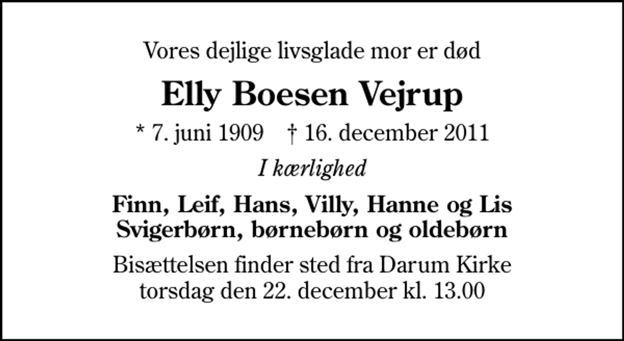 <p>Vores dejlige livsglade mor er død<br />Elly Boesen Vejrup<br />* 7. juni 1909 ✝ 16. december 2011<br />I kærlighed<br />Finn, Leif, Hans, Villy, Hanne og Lis Svigerbørn, børnebørn og oldebørn<br />Bisættelsen finder sted fra Darum Kirke torsdag den 22. december kl. 13.00</p>