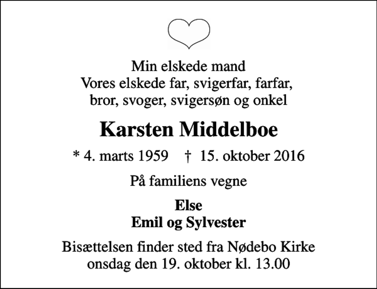 <p>Min elskede mand Vores elskede far, svigerfar, farfar, bror, svoger, svigersøn og onkel<br />Karsten Middelboe<br />* 4. marts 1959 ✝ 15. oktober 2016<br />På familiens vegne<br />Else Emil og Sylvester<br />Bisættelsen finder sted fra Nødebo Kirke onsdag den 19. oktober kl. 13.00</p>