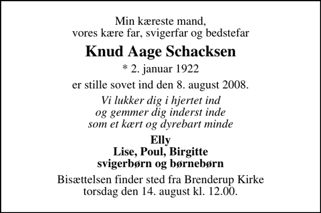 <p>Min kæreste mand, vores kære far, svigerfar og bedstefar<br />Knud Aage Schacksen<br />* 2. januar 1922<br />er stille sovet ind den 8. august 2008.<br />Vi lukker dig i hjertet ind og gemmer dig inderst inde som et kært og dyrebart minde<br />Elly Lise, Poul, Birgitte svigerbørn og børnebørn<br />Bisættelsen finder sted fra Brenderup Kirke torsdag den 14. august kl. 12.00</p>