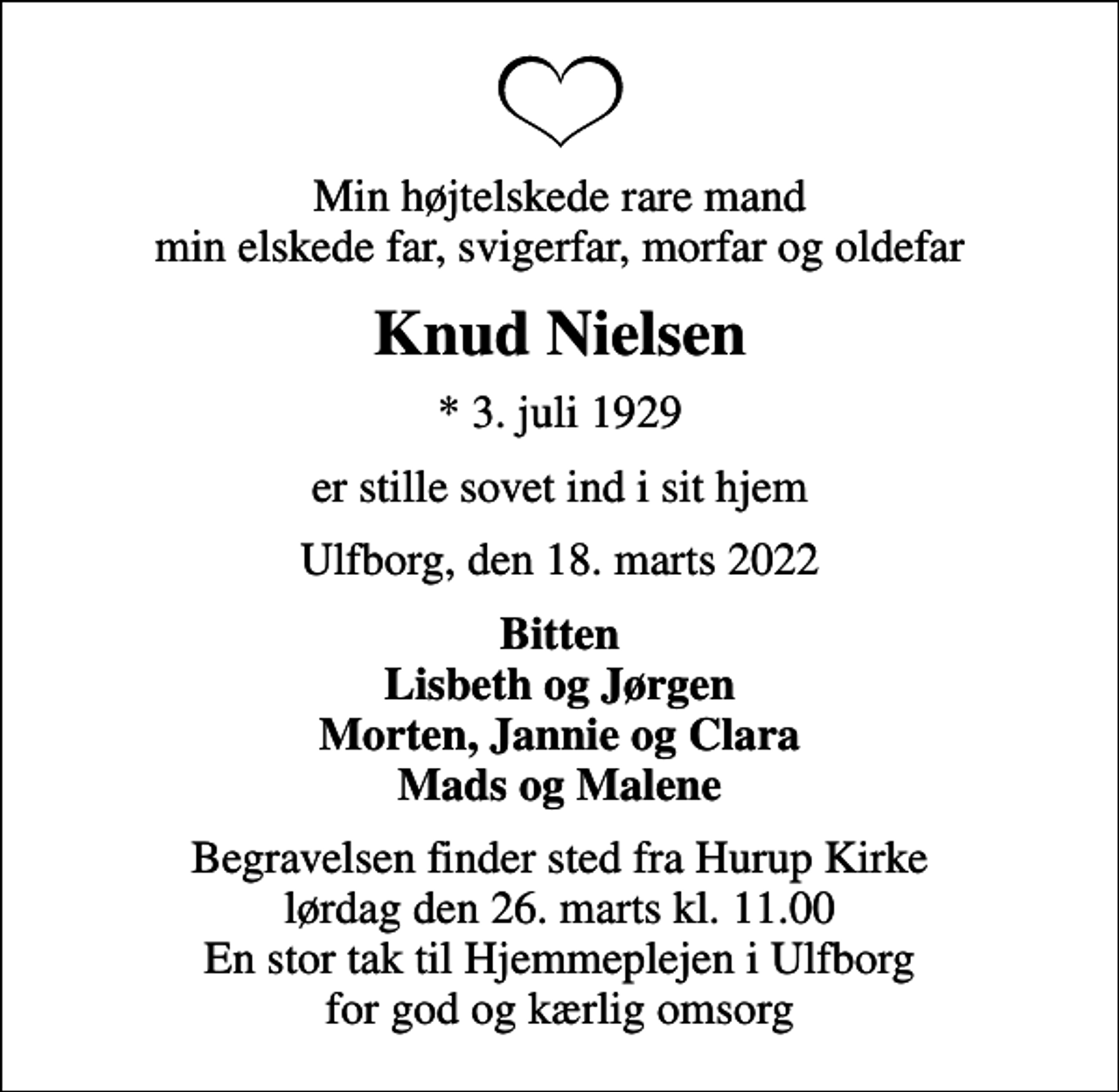 <p>Min højtelskede rare mand min elskede far, svigerfar, morfar og oldefar<br />Knud Nielsen<br />* 3. juli 1929<br />er stille sovet ind i sit hjem<br />Ulfborg, den 18. marts 2022<br />Bitten Lisbeth og Jørgen Morten, Jannie og Clara Mads og Malene<br />Begravelsen finder sted fra Hurup Kirke lørdag den 26. marts kl. 11.00 En stor tak til Hjemmeplejen i Ulfborg for god og kærlig omsorg</p>