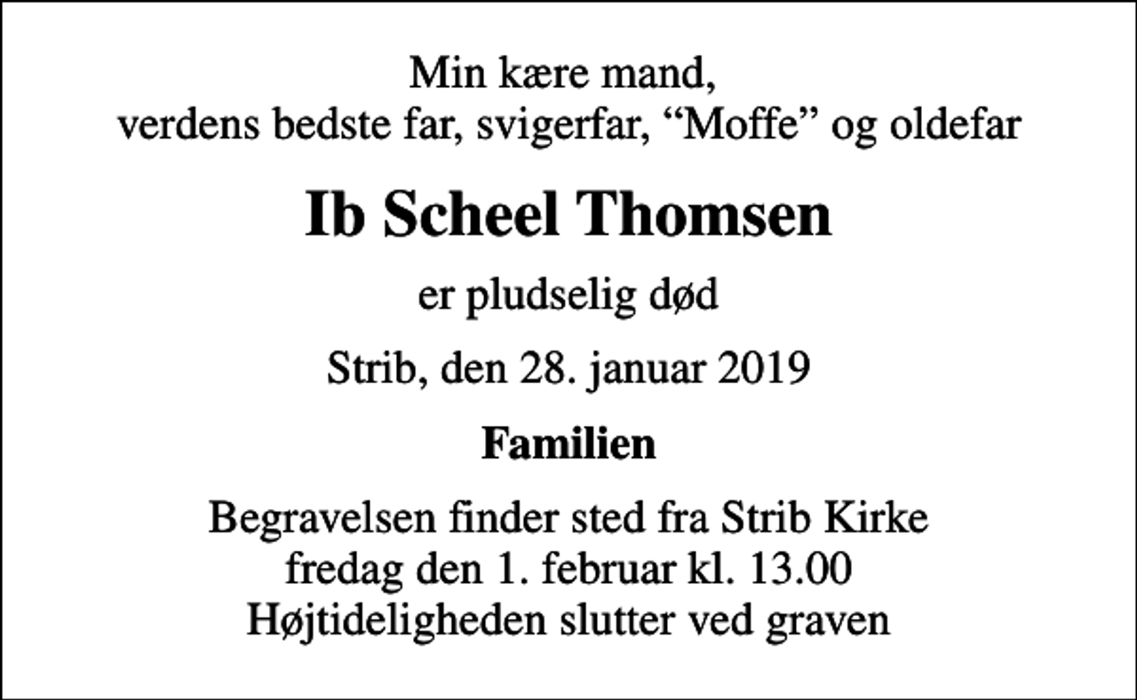 <p>Min kære mand, verdens bedste far, svigerfar, Moffe og oldefar<br />Ib Scheel Thomsen<br />er pludselig død<br />Strib, den 28. januar 2019<br />Familien<br />Begravelsen finder sted fra Strib Kirke fredag den 1. februar kl. 13.00 Højtideligheden slutter ved graven</p>
