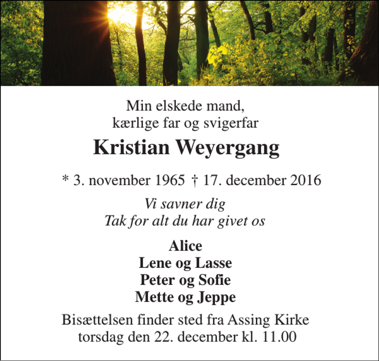 <p>Min elskede mand, kærlige far og svigerfar<br />Kristian Weyergang<br />* 3. november 1965<br />† 17. december 2016<br />Vi savner dig Tak for alt du har givet os<br />Alice Lene og Lasse Peter og Sofie Mette og Jeppe<br />Bisættelsen finder sted fra Assing Kirke torsdag den 22. december kl. 11.00</p>