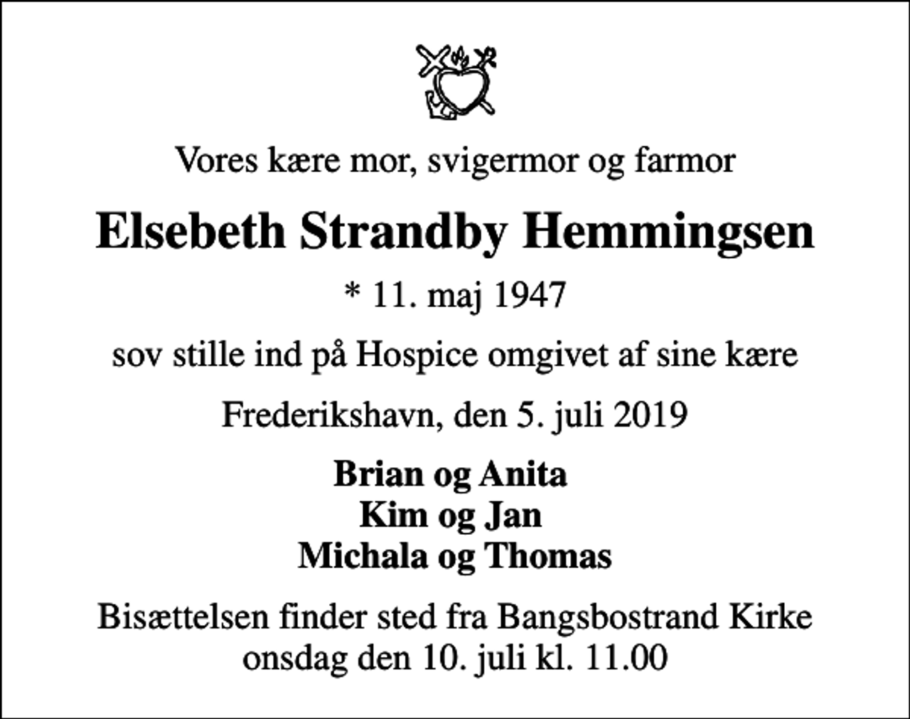 <p>Vores kære mor, svigermor og farmor<br />Elsebeth Strandby Hemmingsen<br />* 11. maj 1947<br />sov stille ind på Hospice omgivet af sine kære<br />Frederikshavn, den 5. juli 2019<br />Brian og Anita Kim og Jan Michala og Thomas<br />Bisættelsen finder sted fra Bangsbostrand Kirke onsdag den 10. juli kl. 11.00</p>