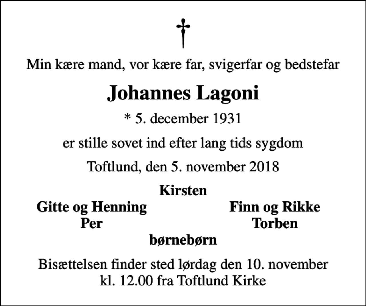 <p>Min kære mand, vor kære far, svigerfar og bedstefar<br />Johannes Lagoni<br />* 5. december 1931<br />er stille sovet ind efter lang tids sygdom<br />Toftlund, den 5. november 2018<br />Kirsten<br />Gitte og Henning<br />Finn og Rikke<br />Per<br />Torben<br />Bisættelsen finder sted lørdag den 10. november kl. 12.00 fra Toftlund Kirke</p>