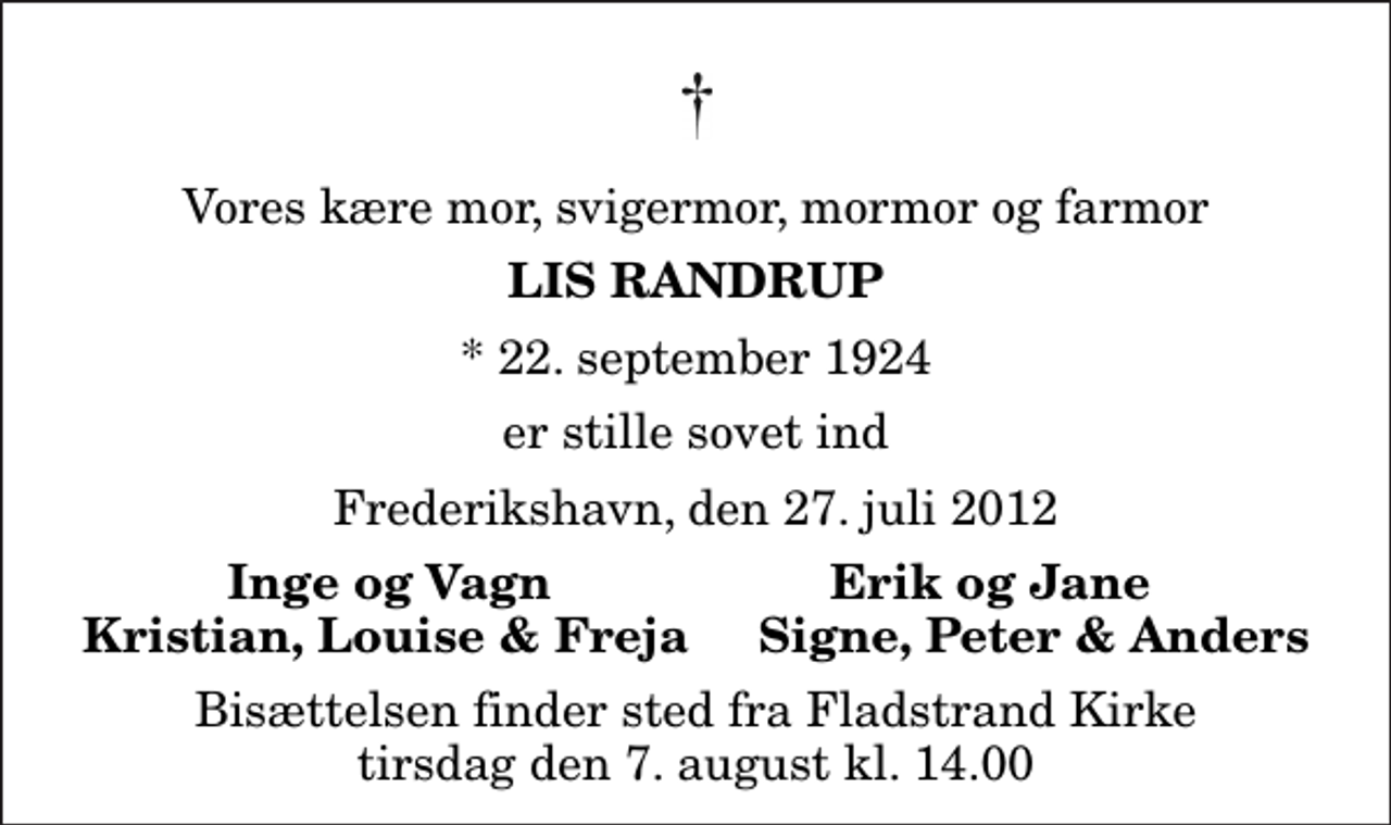 <p>Vores kære mor, svigermor, mormor og farmor<br />Lis Randrup<br />* 22. september 1924<br />er stille sovet ind<br />Frederikshavn, den 27. juli 2012<br />Inge og Vagn Erik og Jane Kristian, Louise &amp; Freja Signe, Peter &amp; Anders<br />Bisættelsen finder sted fra Fladstrand Kirke tirsdag den 7. august kl. 14.00</p>