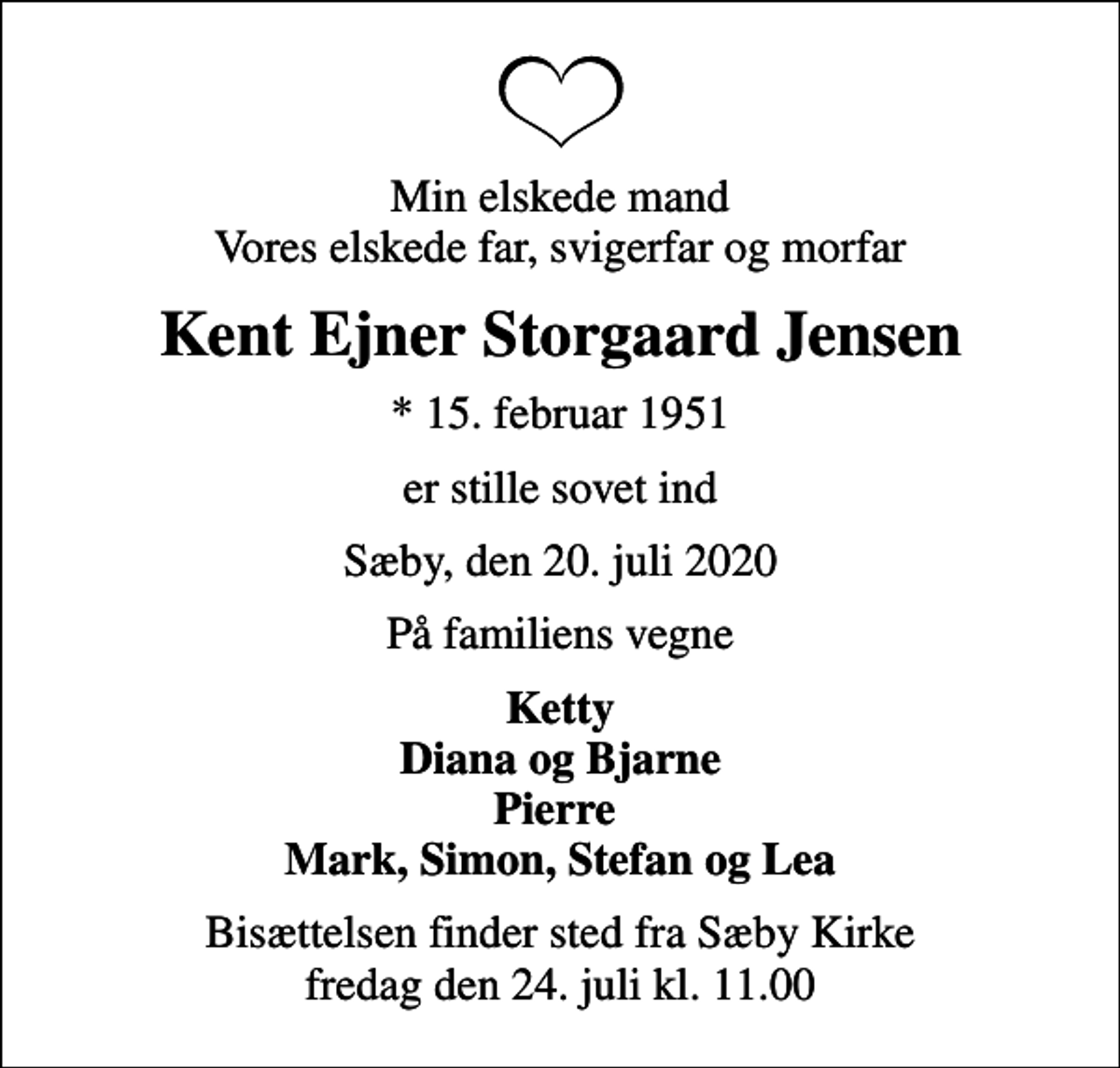 <p>Min elskede mand Vores elskede far, svigerfar og morfar<br />Kent Ejner Storgaard Jensen<br />* 15. februar 1951<br />er stille sovet ind<br />Sæby, den 20. juli 2020<br />På familiens vegne<br />Ketty Diana og Bjarne Pierre Mark, Simon, Stefan og Lea<br />Bisættelsen finder sted fra Sæby Kirke fredag den 24. juli kl. 11.00</p>