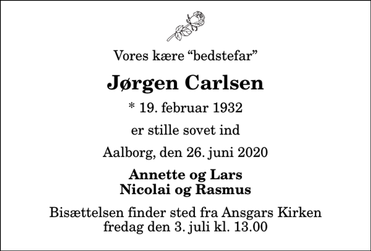 <p>Vores kære bedstefar<br />Jørgen Carlsen<br />* 19. februar 1932<br />er stille sovet ind<br />Aalborg, den 26. juni 2020<br />Annette og Lars Nicolai og Rasmus<br />Bisættelsen finder sted fra Ansgars Kirken fredag den 3. juli kl. 13.00</p>