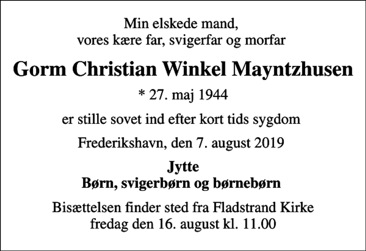 <p>Min elskede mand, vores kære far, svigerfar og morfar<br />Gorm Christian Winkel Mayntzhusen<br />* 27. maj 1944<br />er stille sovet ind efter kort tids sygdom<br />Frederikshavn, den 7. august 2019<br />Jytte Børn, svigerbørn og børnebørn<br />Bisættelsen finder sted fra Fladstrand Kirke fredag den 16. august kl. 11.00</p>