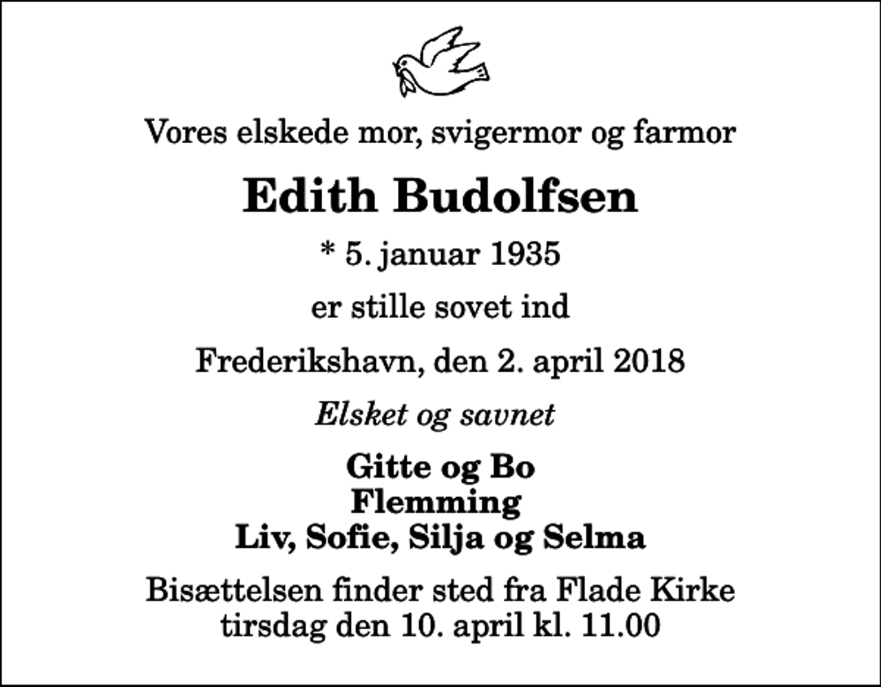 <p>Vores elskede mor, svigermor og farmor<br />Edith Budolfsen<br />* 5. januar 1935<br />er stille sovet ind<br />Frederikshavn, den 2. april 2018<br />Elsket og savnet<br />Gitte og Bo Flemming Liv, Sofie, Silja og Selma<br />Bisættelsen finder sted fra Flade Kirke tirsdag den 10. april kl. 11.00</p>