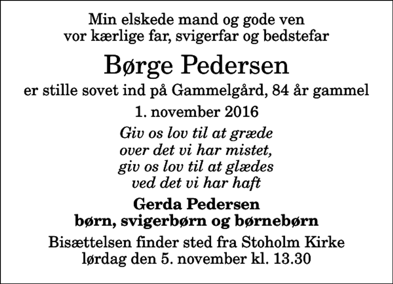 <p>Min elskede mand og gode ven vor kærlige far, svigerfar og bedstefar<br />Børge Pedersen<br />er stille sovet ind på Gammelgård, 84 år gammel<br />1. november 2016<br />Giv os lov til at græde over det vi har mistet, giv os lov til at glædes ved det vi har haft<br />Gerda Pedersen børn, svigerbørn og børnebørn<br />Bisættelsen finder sted fra Stoholm Kirke lørdag den 5. november kl. 13.30</p>