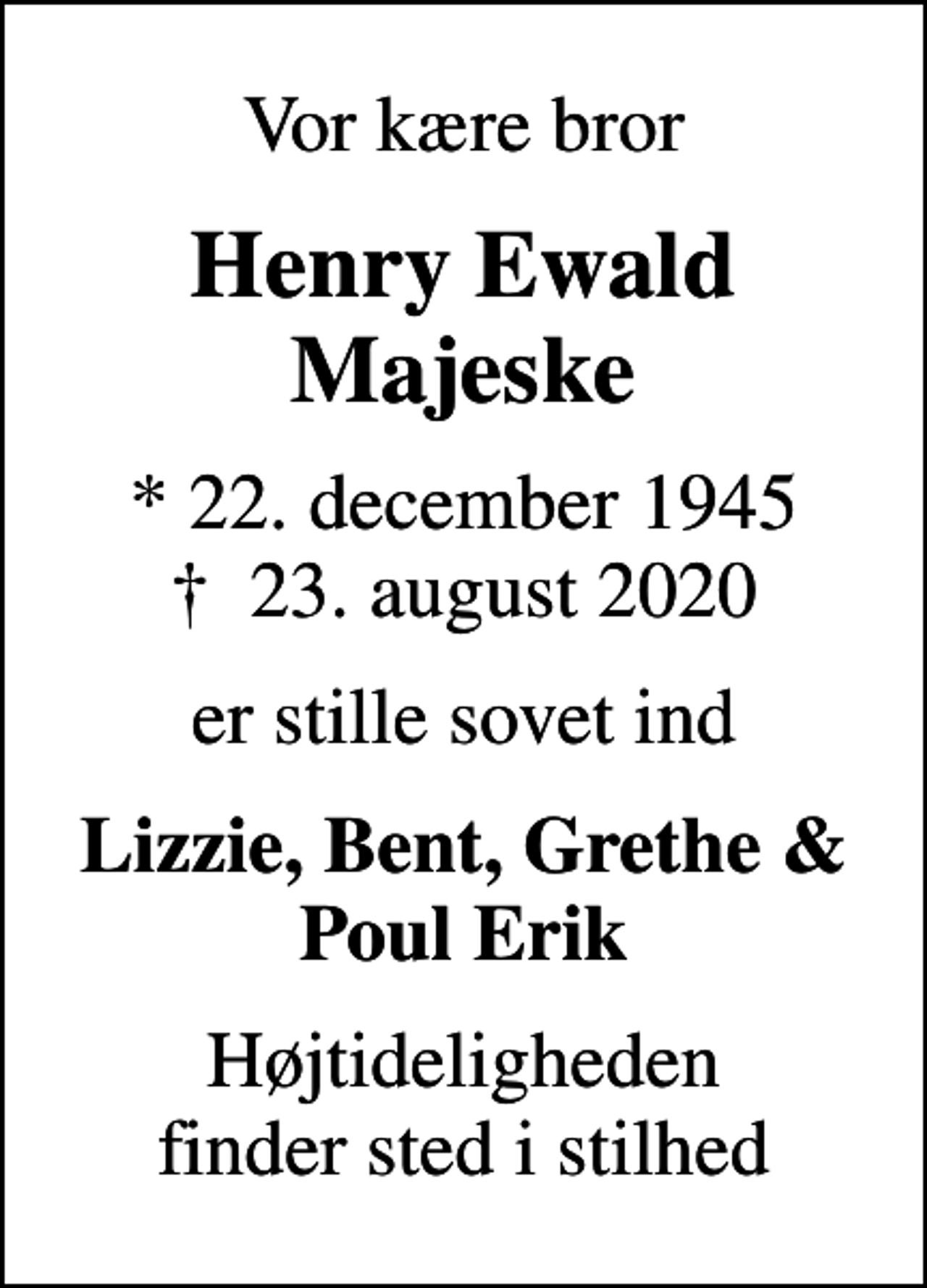 <p>Vor kære bror<br />Henry Ewald Majeske<br />* 22. december 1945<br />✝ 23. august 2020<br />er stille sovet ind<br />Lizzie, Bent, Grethe &amp; Poul Erik<br />Højtideligheden finder sted i stilhed</p>
