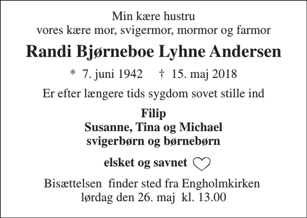 <p>Min kære hustru vores kære mor, svigermor, mormor og farmor<br />Randi Bjørneboe Lyhne Andersen<br />*​ 7. juni 1942​ †​ 15. maj 2018<br />Er efter længere tids sygdom sovet stille ind<br />Filip Susanne, Tina og Michael svigerbørn og børnebørn<br />elsket og savnet<br />Bisættelsen​ finder sted fra Engholmkirken​ lørdag den 26. maj​ kl. 13.00</p>