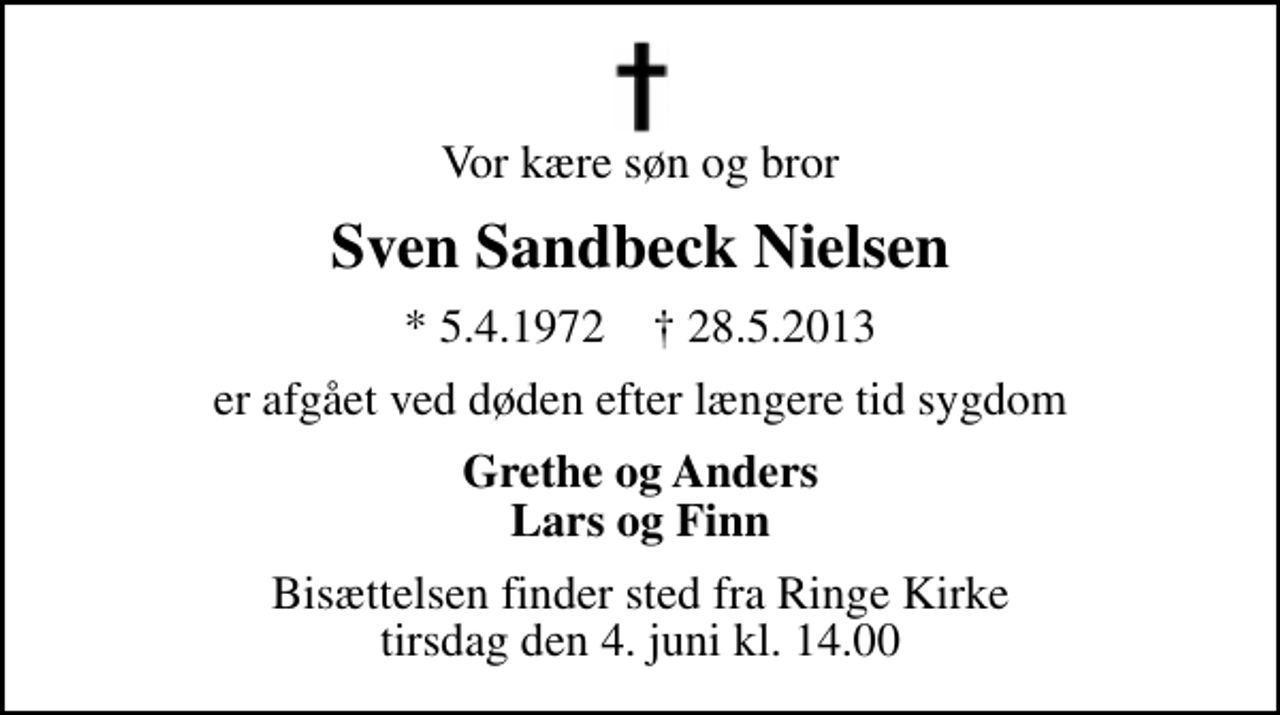 <p>Vor kære søn og bror<br />Sven Sandbeck Nielsen<br />* 5.4.1972 ✝ 28.5.2013<br />er afgået ved døden efter længere tid sygdom<br />Grethe og Anders Lars og Finn<br />Bisættelsen finder sted fra Ringe Kirke tirsdag den 4. juni kl. 14.00</p>